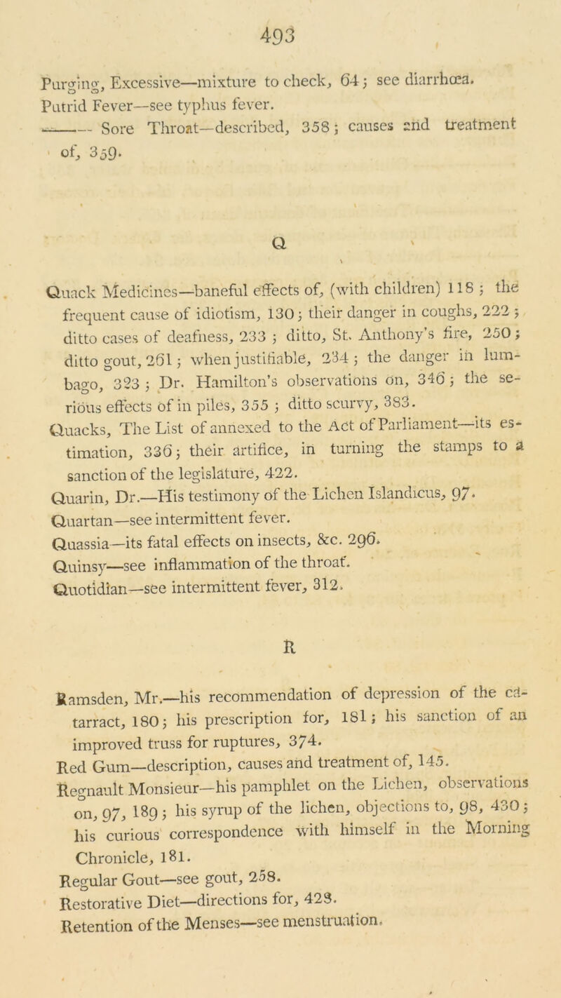 Parf imv. Excessive—mixture to check, 64 3 see diarrhoea. Putrid Fever—see typhus fever. Sore Throat—described, 358; causes and treatment of, 359. Q Quack Medicines—baneful effects of, (with children) 118 ; the frequent cause of idiotism, 130; their danger in coughs, 222 ; ditto cases of deafness, 233 ; ditto, St. Anthony’s fire, 250 ; ditto gout, 261; when justifiable, 234; the danger in lum- bago, 323 ; Dr. Hamilton’s observations on, 346; the se- rious effects of in piles, 355 ; ditto scurvy, 3S3. Quacks, The List of annexed to the Act of Parliament—its es- timation, 336; their artifice, in turning the stamps to a sanction of the legislature, 422. Quarin, Dr.—His testimony of the Lichen Islandicus, 97* Quartan—see intermittent fever. Quassia—its fatal effects on insects, &c. 296. Quinsy—see inflammation of the throat*. Quotidian—see intermittent fever, 312. it fiamsden, Mr.—his recommendation of depression of the cfi- tarract, 180; his prescription for, lSl; his sanction of an improved truss for ruptures, 3/4. Red Gum—description, causes and treatment of, 145. Regnault Monsieur—his pamphlet on the Lichen, observations on, 97, I89; his syrup of the lichen, objections to, 98, 430; his curious correspondence with himself in the -Morning Chronicle, lBl. Regular Gout—see gout, 258. Restorative Diet—directions for, 423. Retention of the Menses—see menstruation.