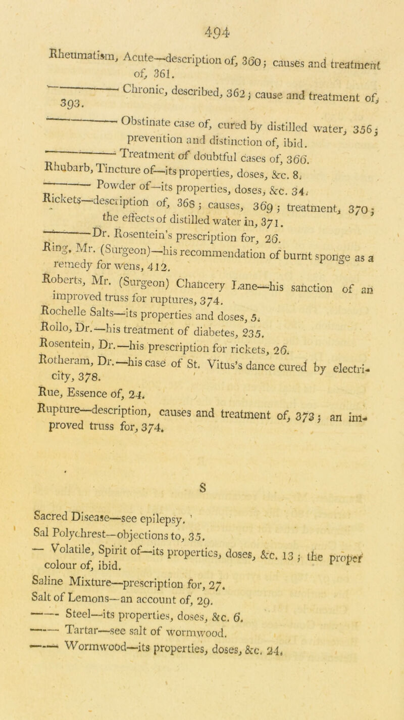 Rheumatism, Acute—description of, 360; of, 361. causes and treatment 3 Q3. Chronic, described, 362 cause and treatment of. - Obstinate case of, cured by distilled water, 346, prevention and distinction of, ibid. r ' 7“ Treatment of ddubtful cases of, 366. Rhubarb, Tincture of—its properties, doses, Src. 8; — Powder of-its properties, doses, &c. 34. lCvets desctiption ot, 36s; causes, 369,- treatment, 3/0j the effects of distilled water in, 3/1. “7 Dr> Rosentein’s prescription for, 26. RmS. Mr. (Surgeon)—his recommendation of burnt sponge as a remedy for wens, 412. 0 Roberts Mr. (Surgeon) Chancery Lane-lhs sanction of an improved truss for ruptures, 374. Rochelle Salts—its properties and doses, 5. Roilo, Dr. his treatment of diabetes, 235. Rosentein, Dr.—his prescription for rickets, 26. Rotheram, Dr.—his case of St. Vitus’s dance cured by electri- city, 378. Rue, Essence of, 24. Rupture—description, causes and treatment of, 373: an im- proved truss for, 3/4. S Sacred Disease—see epilepsy. ' Sal Polychrest—objections to, 35. — Volatile, Spirit of—its properties, doses, Sec. 13 } the proper colour of, ibid. 1 t Saline Mixture—prescription for, 27. Salt of Lemons—an account of, 2Q. Steel—its properties, doses, &c. 6. Tartar—see salt of wormwood. Wormwood—its properties, doses. See. 24,