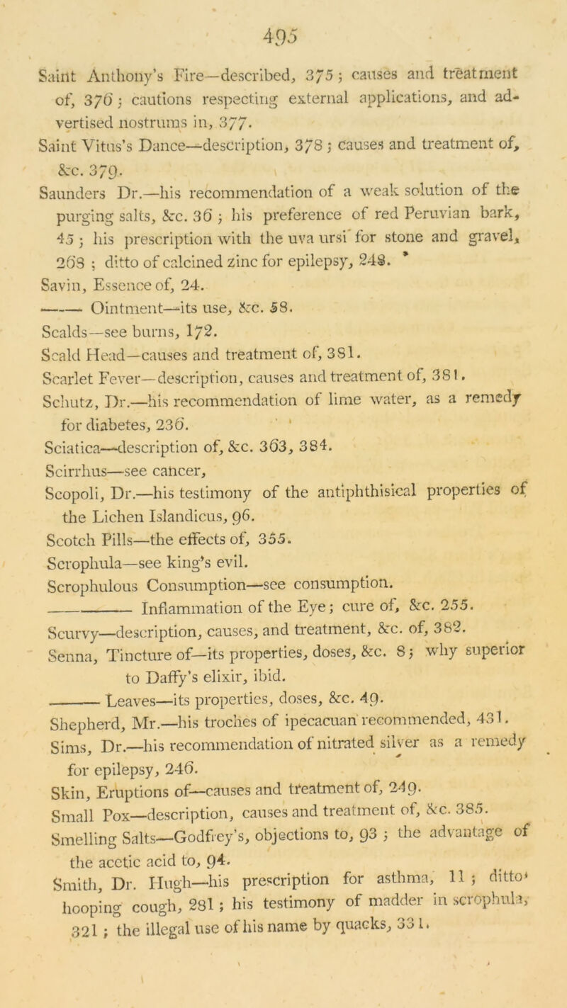 Saint Anthony’s Fire—described, 3/5; causes and treatment of, 370'; cautions respecting external applications, and ad- vertised nostrums in, 377. Saint Vitus’s Dance—description, 378 ; Causes and treatment of, &c. 379. Saunders Dr.—his recommendation of a weak solution of tire purging salts, See. 36 ; his preference of red Peruvian bark, 45 ; his prescription with the uva ursi for stone and gravel, 263 ; ditto of calcined zinc for epilepsy, 248. Savin, Essence of, 24. Ointment—its use, Sec. 58. Scalds—see burns, I72. Scald Head—causes and treatment of, 3Si. Scarlet Fever—description, causes and treatment of, 381. Schutz, Dr.—his recommendation of lime water, as a remedy for diabetes, 236. Sciatica—description of, &c. 363, 384. Scirrhus—see cancer, Scopoli, Dr.—his testimony of the antiphthisical properties of the Lichen Islandicus, 96. Scotch Pills—the effects of, 355. Scrophula—see king’s evil. Scrophulous Consumption—see consumption. Inflammation of the Eye; cure of, Sec. 255. Scurvy—description, causes, and treatment, &c. of, 382. Senna, Tincture of—its properties, doses, &c. 8; why superior to Daffy’s elixir, ibid. — Leaves—its properties, doses, Sec. 49- Shepherd, Mr.—his troches of ipecacuan recommended, 431. Sims, Dr.—his recommendation of nitrated silver as a remedy for epilepsy, 246. Skin, Eruptions of—causes and treatment of, 249. Small Pox—description, causes and treatment of, Sec. 385. Smelling Salts—Godfrey’s, objections to, 93 ; the advantage of the acetic acid to, 9*- Smith, Dr. Hugh—his prescription for asthma, 11 ; ditto* hooping cough, 281; his testimony of madder in scrophula, 32l ; the illegal use of his name by quacks, 3^ I*