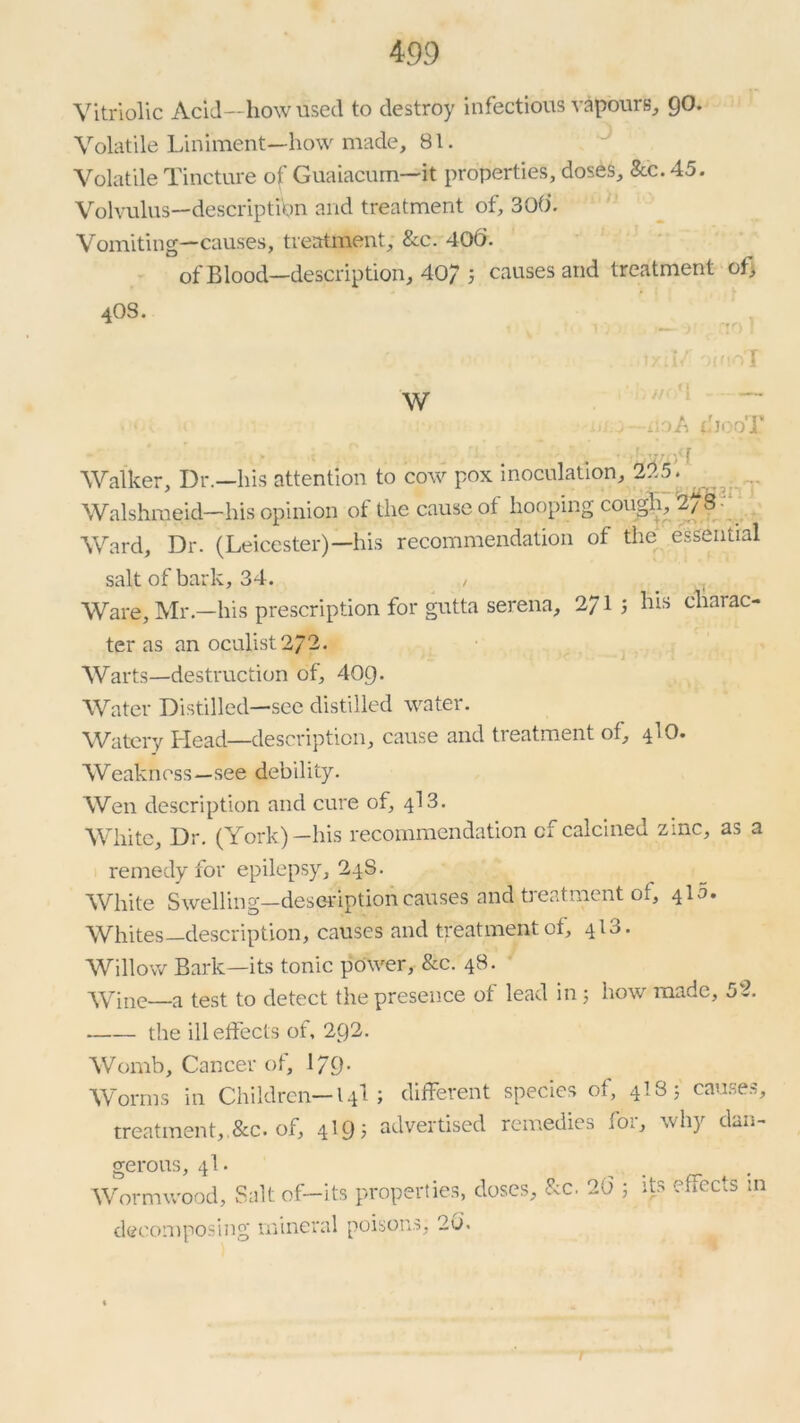 Vitriolic Acid—how used to destroy infectious vapours, go. Volatile Liniment—how made, 81. Volatile Tincture of Guaiacum—it properties, doses. Sec. 45. Volvulus—description and treatment of, 30(1. Vomiting—causes, treatment, &c. 400. of Blood—description, 40/ 5 causes and treatment of) 40S. t> 1/ o'T w • • ( - .A iii.v —do A 4jooT . . . ; . , • *. ■ V * 'bwiH Walker, Dr.—his attention to cow pox inoculation, 225. Walshmeid— his opinion ot the cause ot hooping cough, 2/8 Ward, Dr. (Leicester)—his recommendation of the essential salt of bark, 34. / Ware, Mr—his prescription for gutta serena, 2/1 ; his charac- ter as an oculist 272. Warts—destruction of, 40Q. Water Distilled—see distilled water. Watery Head—description, cause and treatment of, 4I0. Weakness—see debility. Wen description and cure of, 413. White, Dr. (York)—his recommendation cf calcined zinc, as a remedy for epilepsy, 248. White Swelling—description causes and treatment of, 410. Whites—description, causes and treatment of, 413. Willow Bark—its tonic power, &c. 48. Wine—a test to detect the presence of lead in ; how made, 52. the ill effects of, 2C)2. Womb, Cancer of, I79. Worms in Children— 14I; different species of, 4I8; causes, treatment,.&c. of, 4I9; advertised remedies for, why dan- gerous, 4I. Wormwood, Salt of—its properties, doses, &c. 20 decomposing mineral poisons, 20’. its effects in T