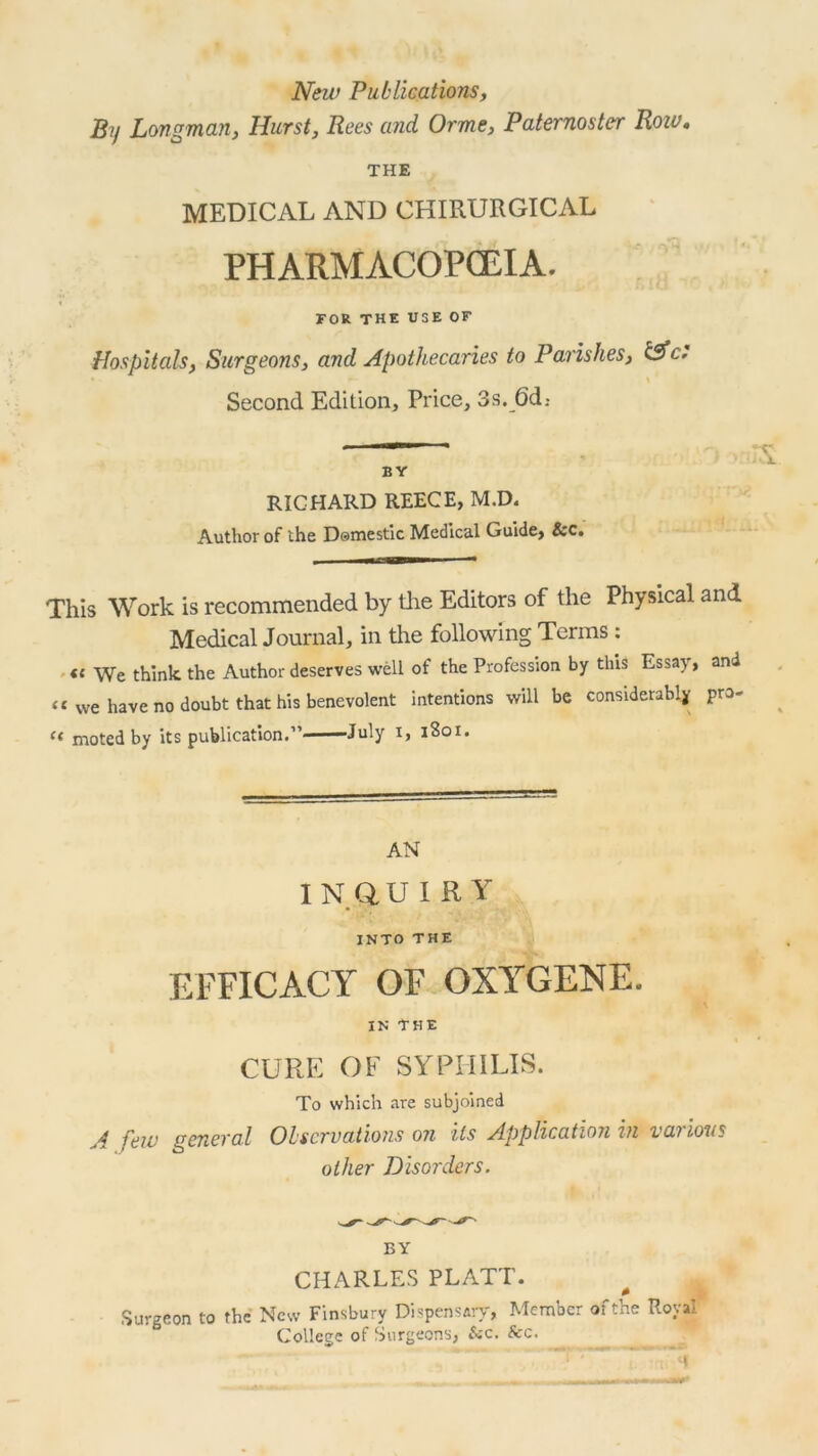 New Publications, By Longman, Hurst, Rees and Orme, Paternoster Roiv, THE MEDICAL AND CHIRURGICAL PHARMACOPOEIA. FOR THE USE OF Hospitals, Surgeons, and Apothecaries to Parishes, &c. \ Second Edition, Price, 3s. 6d: — A BY RICHARD REECE, M.D. Author of the Domestic Medical Guide, &c. This Work is recommended by the Editors of the Physical and Medical Journal, in the following Terms : « We think the Author deserves well of the Profession by this Essay, and “ we have no doubt that his benevolent intentions will be considerably pro- “ moted by its publication.” July i, 1S01. AN INQUIRY INTO THE EFFICACY OF OXYGEN E. IN THE CURE OF SYPHILIS. To which are subjoined A hew general Observations on its Application in various other Disorders. BY CHARLES PLATT. Surgeon to the New Finsbury Dispensary, Member of the Royal College of Surgeons, &c. See. . —~ y