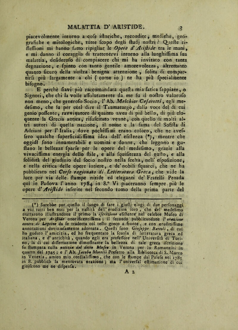 piacevolmente intorno a cofe iftoriche, recondite, mediche, geo- grafiche e mitologiche, tutte fcopo degli ftudj noftri ? Quelle ri- fleftìoni mi hanno fatto ripigliar le Opere d'Ariftide tra le mani, e mi danno il coraggio di trattenervi intorno alia lunghiflima fua malattia, defidcrofo di compiacere chi mi ha invitato con tanta degnazione, e fpinto con tanto gentile amorevolezza, altrettanto quanto ficuro della vaitra benigna attenzione , folita di cotnpar- tirfi più largamente a chi ( come io ) ne ha più fpecialmente bifogno. E perchè flavi più raccomandata quella mia fatica Tappiate, o Signori, che chi la volle aflolutamente da me fu il noftro valorofo non meno, che generofo Socio, 1’Ab. Melchior Cejarotti, egli me- defimo, che fu per cosi dire il Taumaturgo, dalia voce del di cui genio poffente, ravvivatore di quanto avea di più bello, di più elo- quente la Grecia antica, rifufcitato venne, con quello di molti al- tri autori di quella nazione, il nome e la fama del Sofifta di Adriani per 1* Italia, dove pochiflìmi erano coloro, che ne avef- fero qualche fuperficialifltma idea dell’ efifteoza (*), mentre che oggidì fono innumerabili e uomini e donne, che leggono e gu- fano le bellezze fparfe per le opere del medefimo, grazie alla vivaciflìma energia dello ftile, e alla fquifitezza del gufto, e alla folidità del giudizio del focio noftro nella fcelta, nell’efpofizione, e nella critica delle opere intiere, e de’nobili fquarci, che ne ha pubblicato nel Cor/o ragionato dì Letteratura Greca, che vide la Juce per via delle ftampe nitide ed eleganti de’ Fratelli Penada qui in Padova 1’ anno 1784 in 8.° Vi piaceranno fempre più le opere d' AriJlìde inferite nel fecondo tomo della prima parte del (*) Sarebbe pur quello il luogo di fare i giudi elogi di due perfonaggi a voi rutti ben noti per la vadità dell’ erudizion loro , che del medefimo trattarono illudendone il primo la ifcriziont elìderne nel celebre Mufeo di Verona per Ariflide onorificentiflìma ; il fecondo pubblicandone V orazione contro di Leprine da fe tradotta col tedo greco a fronte , e con eruditillìme annotazioni doviziofamente adornata. Quelli fono Giufeppe Bartoli, di cui ho goduto l’amicizia, ed ho frequentato la fcuola di letteratura greca ed italiana, e d’antichità, quando egli era profeffore nell’ Univerfità di Tori- no, la di cui dilfertazione dimodrante la bellezza di tale greca ifcrizione fu dampata colia norizi* del dette Mufee in Verona per lo Romanzini in quarto del 1745 ; e 1’ Ab. Jacohe Morelli Prefetto alla Biblioteca di S. Marco in Venezia, amico mio cordialidìmo, che con le ftampe dal Palefe nel 1785 in 8. pubblicò la mentovata orazione ; ma 1* univerfal eftimazione di cui giojfcono me ne difpenfa. A 2 / I