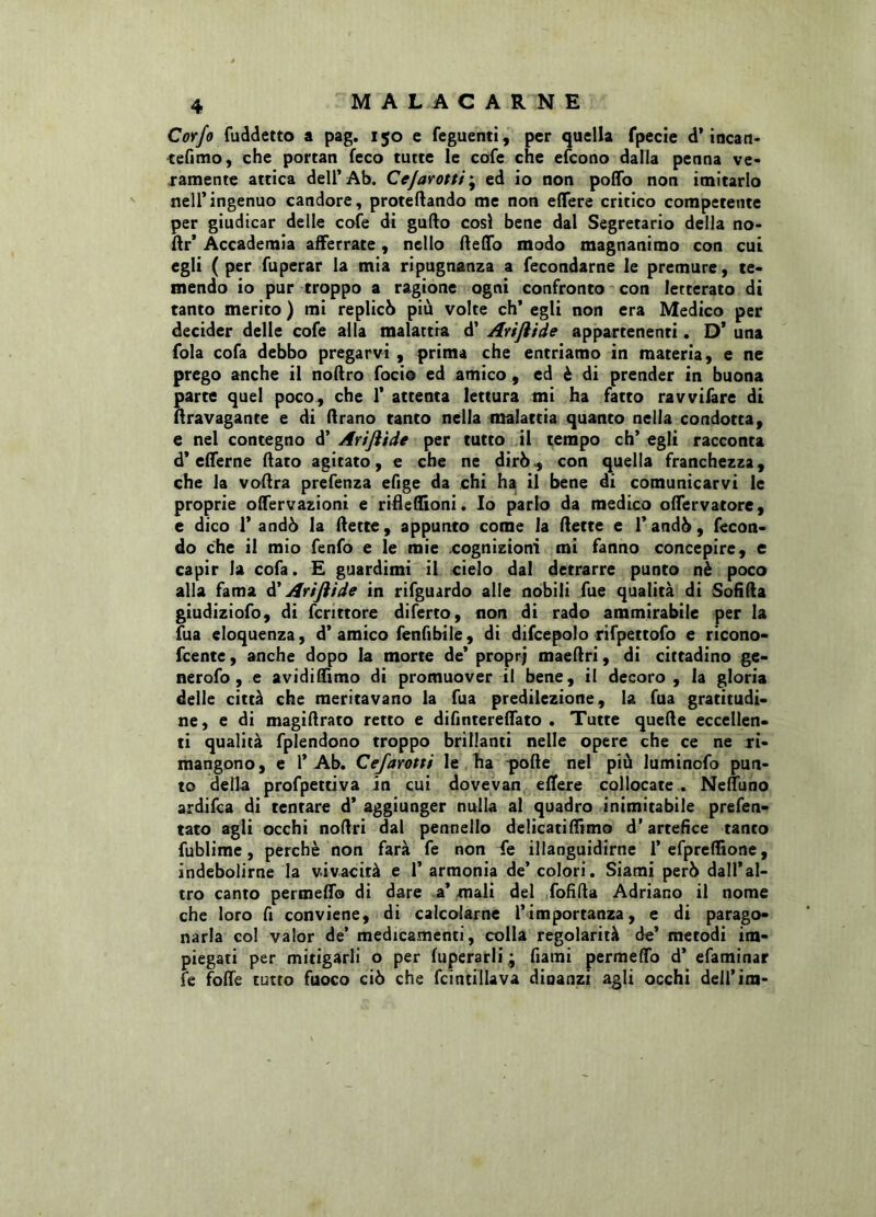 Corfo fuddetto a pag. 150 e feguenti, per quella fpecie d’incaci* tefimo, che portati feco tutte le cofe che efcono dalla penna ve- ramente attica dell’Ab. Cejarottf', ed io non poffo non imitarlo nell’ingenuo candore, protefiando me non eflere critico competente per giudicar delle cofe di gufio così bene dal Segretario della no- Ar’ Accademia afferrate, nello Reflo modo magnanimo con cui egli (per fuperar la mia ripugnanza a fecondarne le premure, te- mendo io pur troppo a ragione ogni confronto con letterato di tanto merito ) mi replicò più volte eh’ egli non era Medico per decider delle cofe alla malattia d’ Avijiide appartenenti. D* una fola cofa debbo pregarvi , prima che entriamo in materia, e ne prego anche il noRro foci© ed amico , ed è di prender in buona parte quel poco, che 1’ attenta lettura mi ha fatto ravvifare di nravagante e di Arano tanto nella malattia quanto nella condotta, e nel contegno d’ Arijììde per tutto il tempo eh’ egli racconta d* efferne (fato agitato, e che ne dirò^ con quella franchezza, che la vofira prefenza efige da chi ha il bene di comunicarvi le proprie ofTervazioni e rifleflioni. Io parlo da medico oflervatore, e dico 1’ andò la Rette, appunto come la Rette e l’andò, fecon- do che il mio fenfo e le mie cognizioni mi fanno concepire, e capir la cofa. E guardimi il cielo dal detrarre punto nè poco alla fama d’Artjìide in rifguardo alle nobili fue qualità di SofiRa giudiziofo, di fenttore diferto, non di rado ammirabile per la fua eloquenza, d’amico fenfibile, di difcepolo rifpettofo e ricono- feente, anche dopo la morte de’ propr; maeRri, di cittadino ge- nerofo, e avidi Rimo di promuover il bene, il decoro, la gloria delle città che meritavano la fua predilezione, la fua gratitudi- ne, e di magiflrato retto e difintereflato . Tutte queRe eccellen- ti qualità fplendono troppo brillanti nelle opere che ce ne ri- mangono, e P Ab. Cefarotti le ha poRe nel più luminofo pun- to della profpettiva in cui dovevan eflere collocate . Nefluno ardifea di tentare d’ aggiunger nulla al quadro inimitabile prefen- tato agli occhi noflri dal pennello delicatiflimo d’artefice tanco fublime, perchè non farà fe non fe illanguidirne P efpreflione, indebolirne la vivacità e T armonia de’ colori. Siami però dall’al- tro canto permeflo di dare a’ mali del fofifia Adriano il nome che loro fi conviene, di calcolarne l’importanza, e di parago- narla col valor de’ medicamenti, colla regolarità de’ metodi im- piegati per mitigarli o per fuperarli ; Piami permeffo d’ efaminar fe fofie tutto fuoco ciò che fcintillava dinanzi agli occhi deii’im-