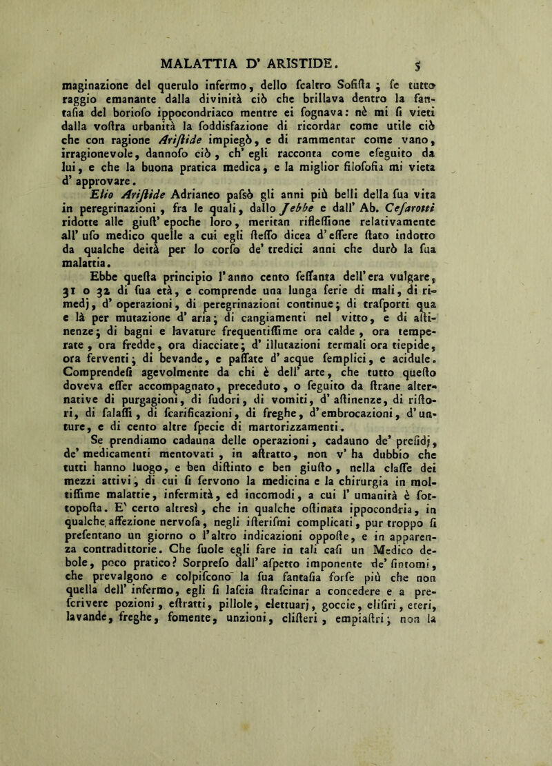 maginazione del querulo infermo, dello fcaltro Solida ; fe tutto raggio emanante dalla divinità ciò che brillava dentro la fan- tasia del boriofo ippocondriaco mentre ei fognava: nè mi fi vieti dalla voftra urbanità la foddisfazione di ricordar come utile ciò che con ragione Arijhde impiegò, e di rammentar come vano, irragionevole, dannofo ciò, ch’egli racconta come efeguito da lui, e che la buona pratica medica, e la miglior filofofu mi vieta d’ approvare. Elio Arifiìde Adrianeo pafsò gli anni più belli della fua vita in peregrinazioni, fra le quali, dallo J ebbe e dall’Ab. Cefarotti ridotte alle giuft’ epoche loro, meritan riflelfione relativamente all’ufo medico quelle a cui egli deffo dicea d’edere (lato indotto da qualche deità per lo corfo de’ tredici anni che durò la fua malattia. Ebbe quella principio l’anno cento feflanta dell’era vulgate, 31 o 32 di fua età, e comprende una lunga ferie di mali, di ri« medj, d’operazioni, di peregrinazioni continue; di trafporti qua e là per mutazione d’aria; di cangiamenti nel vitto, e di adi- nenze; di bagni e lavature frequentisi me ora calde, ora tempe- rate , ora fredde, ora diacciate; d’ illutazioni termali ora tiepide, ora ferventi; di bevande, e pattate d’acque femplici, e acidule. Comprendefi agevolmente da chi è dell’ arte, che tutto quello doveva effer accompagnato, preceduto, o feguito da (Irane alter** native di purgagioni, di fudori, di vomiti, d’ attinenze, di rifio- rì, di fa 1 affi , di fcarificazioni, di freghe, d’embrocazioni, d’ura- ture, e di cento altre fpecie di martorizzamenti. Se prendiamo cadauna delle operazioni, cadauno de* prendi, de* medicamenti mentovati, in adratto, non v’ha dubbio che tutti hanno luogo, e ben didimo c ben giudo, nella claffe dei mezzi attivi, di cui fi fervono la medicina e la chirurgia in mol- tiflìme malattie, infermità, ed incomodi, a cui 1’ umanità è fot- topoda. E'certo altresì, che in qualche odinata ippocondria, in qualche, affezione nervofa, negli iderifmi complicati, pur troppo fi prefentano un giorno o l’altro indicazioni oppode, e in apparen- za contradittorie. Che fuole egli fare in tali cafi un Medico de- bole, poco pratico? Sorprefo dall’afpetto imponente de’fintomi, che prevalgono e colpifcono la fua fantafia forfè più che non quella dell’ infermo, egli fi lafcia drafcinar a concedere e a pre- fcrivere pozioni, eftratti, pillole, elettuar), goccie, elifiri, eteri, lavande, freghe, fornente, unzioni, clideri , empiadri; non la