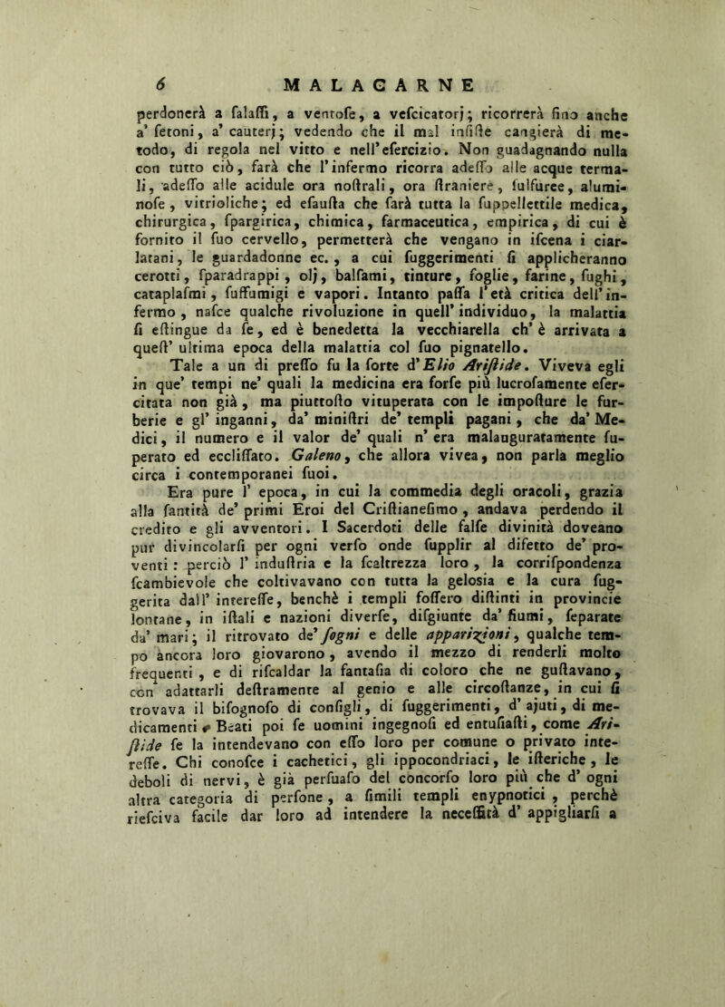 perdonerà a falaffi, a ventofe, a vefcicatorj; ricorrerà fino anche a’fetoni, a’cauterj; vedendo che il mal infitte cangierà di me- todo, di regola nel vitto e nell’efercizio. Non guadagnando nulla con tutto ciò, farà che l’infermo ricorra adelfo ai le acque terma- li, adelfo alle acidule ora noftrali, ora ftraniere, luìfurce, alumi- nofe , vitrioliche; ed efautta che farà tutta la fuppellettile medica, chirurgica, fpargirica, chimica, farmaceutica, empirica, di cui è fornito il fuo cervello, permetterà che vengano in ifcena i ciar- latani, le guardadonne ec., a cui fuggerimenti fi applicheranno cerotti, fparadrappi , olj, balfami, tinture, foglie, farine, fughi, cataplafmi, fuffumigi e vapori. Intanto patta l’età critica dell’in- fermo, nafce qualche rivoluzione in quell’individuo, la malattia fi ettingue da fe, ed è benedetta la vecchiarella eh’è arrivata a queft’ ultima epoca della malattia col fuo pignatello. Tale a un di pretto fu la forte d'Elio Arijiide. Viveva egli in que’ tempi ne’ quali la medicina era forfè più lucrofamente efer- citata non già , ma piuttofto vituperata con le impotture le fur- berie e gl’inganni, da’miniftri de’templi pagani, che da’Me- dici , il numero e il valor de’ quali n’ era malauguratamente fu- perato ed eccliflato. Galeno, che allora vivea, non parla meglio circa i contemporanei fuoi. Era pure f epoca, in cui la commedia degli oracoli, grazia alla fantità de’ primi Eroi del Criftianefimo , andava perdendo il credito e gli avventori. I Sacerdoti delie falfe divinità doveano pur divincolarli per ogni verfo onde fupplir al difetto de’ pro- venti : perciò 1’ induttria e la fcaltrezza loro , la corrifpondenza fcambievole che coltivavano con tutta la gelosia e la cura fug- gerita dall’ interelfe, benché i templi fodero diftinti in provincie lontane, in iftali e nazioni diverfe, difgiunte da’fiumi, feparate da’ mari; il ritrovato de fogni e delle apparizioni, qualche tem- po ancora loro giovarono, avendo il mezzo di renderli molto frequenti, e di rifcaldar la fantafia di coloro che ne guftavano, con* adattarli deliramente al genio e alle circoftanze, in cui fi trovava il bifognofo di configli, di fuggerimenti, d’ ajuti, di me- dicamenti «» Beati poi fe uomini ingegnofi ed entufiafli, come Ari- Jììde fe la intendevano con etto loro per comune o privato inte- refle. Chi conofce i cachetici, gli ippocondriaci, le itteriche , le deboli di nervi, è già perfuafo del concorfo loro piu che d’ogni altra categoria di perfone, a fimili templi enypnotici , perchè riefeiva facile dar loro ad intendere la necelfità d’ appigliai a