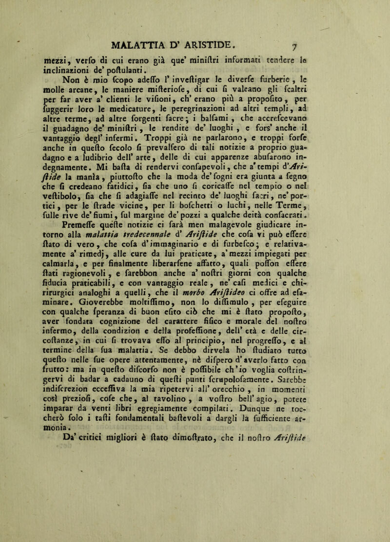 mezzi, verfo di cui erano già que’ rainiftri informati tendere le inclinazioni de’ poflulanti. Non è mio fcopo adeffo 1* inveftigar le diverfe furberie , le molle arcane, le maniere mifleriofe, di cui fi valeano gli fcakri per far aver a* clienti le vifioni, eh’ erano più a propofito, per Suggerir loro le medicature, le peregrinazioni ad altri templi, ad altre terme, ad altre forgenti Sacre; i balfami , che accrescevano il guadagno de* miniftri , le rendite de’ luoghi , e fors’ anche il vantaggio degl’infermi. Troppi già ne parlarono, e troppi forfè anche in quello fecolo fi prevalsero di tali notizie a proprio gua- dagno e a ludibrio dell’ arte, delle di cui apparenze abufarono in- degnamente. Mi balla di rendervi consapevoli, che a* tempi ò'Ari- ftide la manìa, piuttollo che la moda de’fogni era giunta a fegno che fi credeano fatidici, fia che uno fi coricalfe nel tempio o ne! vellibolo, fia che fi adagialfe nel recinto de’luoghi Sacri, ne’por- tici, per le llrade vicine, per li bofehetti o luchi, nelle Terme, fulle rive de*fiumi, fui margine de’pozzi a qualche deità confacrati» Premelfe quelle notizie ci farà men malagevole giudicare in- torno alla malattia tredecennale d’ Arijìide che cofa vi può effere flato di vero, che cofa d’immaginario e di furbefeo; e relativa- mente a’ rimedj, alle cure da lui praticate, a’mezzi impiegati per calmarla, e per finalmente liberarfene affatto, quali polfon effere flati ragionevoli, e farebbon anche a’ nolìri giorni con qualche fiducia praticabili, e con vantaggio reale, ne’ cafi medici e chi» rirurgici analoghi a quelli, che il morbo Arijlideo ci offre ad eSa- minare. Gioverebbe moltillìmo, non lo difiimulo , per efeguire con qualche Speranza di buon efito ciò che mi è flato propollo, aver fondata cognizione del carattere fifico e morale del nolìro infermo, della condizion e della profeffione, dell’età e delle cir- collanze, in cui fi trovava effo al principio, nel progreffo, e al termine della Sua malattia. Se debbo dirvela ho lludiato tutto quello nelle fue opere attentamente, nè difpero d’averlo fatto con frutto: ma in quello difeorfo non è poffibile ch’io voglia collrin- gervi di badar a cadauno di quelli punti ScrtapoloSamente. Sarebbe indiferezion ecceffiva la mia ripetervi all* orecchio , in momenti così preziofi, cofe che, al tavolino, a vollro bell’agio, potete imparar da venti libri egregiamente compilati. Dunque ne toc- cherò folo i talli fondamentali ballevoli a dargli la Sufficiente ar- monia . Da’ critici migliori è flato dimollrato, che il nolìro Arijìide