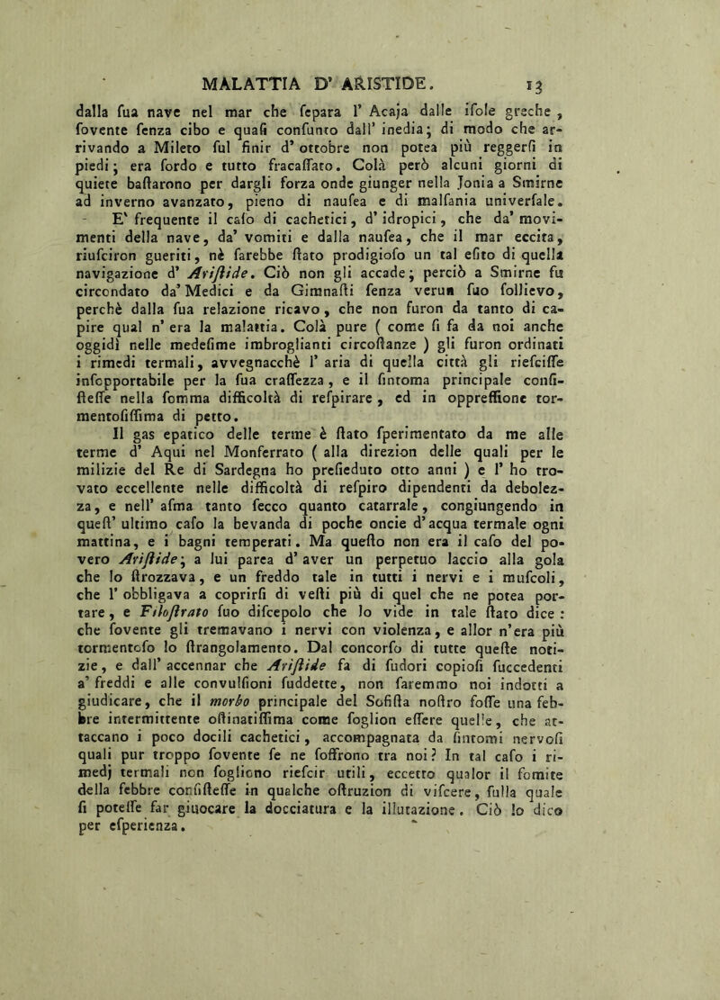 dalla Tua nave nel mar che fepara 1’ Acaja dalle ifole greche , fovente fenza cibo e quali confunto dall’ inedia; di modo che ar- rivando a Mileto fui finir d’ottobre non potea più reggerli ira piedi; era Cordo e tutto fracalfato. Colà però alcuni giorni di quiete badarono per dargli forza onde giunger nella .Ionia a Smirne ad inverno avanzato, pieno di naufea e di malfania univerfale. E' frequente il calo di cachetici, d’idropici, che da’ movi- menti della nave, da’ vomiti e dalla naufea, che il mar eccita, riufciron gueriti, nè farebbe fiato prodigiofo un tal efito di quella navigazione d’ Arijìide. Ciò non gli accade; perciò a Smirne fis circondato da’Medici e da Gimnafii fenza veru* fuo folJievo, perchè dalla fua relazione ricavo, che non furon da tanto di ca- pire qual n’era la malattia. Colà pure ( come fi fa da noi anche oggidì nelle medefime imbroglienti circofianze ) gli furon ordinati i rimedi termali, avvegnacchè fi aria di quella città gli riefeifie infepportabile per la fua cralfezza , e il fintoma principale confi- fìeffe nella Comma difficoltà di refpirare , ed in oppreffione tor- mentofiffima di petto. Il gas epatico delle terme è fiato fperimentato da me alle terme d’ Aqui nel Monferrato ( alla direzion delle quali per le milizie del Re di Sardegna ho prefieduto otto anni ) e fi ho tro- vato eccellente nelie difficoltà di refpiro dipendenti da debolez- za, e nell’ afma tanto fecco quanto catarrale, congiungendo in queft’ ultimo cafo la bevanda di poche oncie d’acqua termale ogni mattina, e i bagni temperati. Ma quello non era il cafo del po- vero Arijìide^ a lui parea d’aver un perpetuo laccio alla gola che Io ftrozzava, e un freddo tale in tutti i nervi e i mufcoli, che fi obbligava a coprirfi di vefti più di quel che ne potea por- tare , e Filojìrato fuo difcepolo che lo vide in tale fiato dice : che fover.te gli tremavano i nervi con violenza, e allor n’era più tormentefo lo ftrangolamento. Dal concorfo di tutte quelle noti- zie, e dall’accennar che Arijìide fa di fudori copiofi fuccedenti a’ freddi e alle convulfioni fuddette, non faremmo noi indotti a giudicare, che il morbo principale del Sofifta nofiro folle una feb- bre intermittente ofiinatiffima come foglion elfere quelle, che at- taccano i poco docili cachetici, accompagnata da fintomi nervolì quali pur troppo fovente fe ne foffrono tra noi ? In tal cafo i ri- medi termali non fogliono riefeir utili, eccetto qualor i! fomite della febbre confifteffe in qualche oftruzion di vifeere, folla quale fi potelfe far giisocare la docciatura e la illutazione. Ciò lo dico per efpericnza.