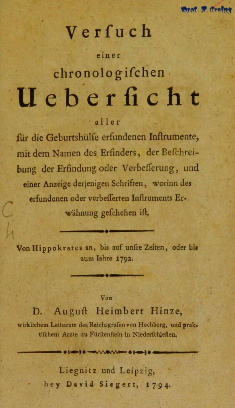 9. V e rfu c h einer chronologischen * Ueberficht aller für die Geburtshülfe erfundenen Inftrumente, mit dem Namen des Erfinders, der Befchrei- bung der Erfindung oder Verbefierung, und einer Anzeige derjenigen Schriften, worinn des erfundenen oder verbefierten InAruments Er- wähnung gefchehen ifi. Von Hippokrates an, bis auf unfre Zeiten, oder bis zum Iahre 1792. Von D. Auguft Heimbert Hinze, wirklichem Leibarzte des Reichsgrafen von Hochberg, und prak- tifchem Arzte zu Fürftenftein in Niederfchlefien. Liegnitz und Leipzig, ' bey David Siegert, 1794.