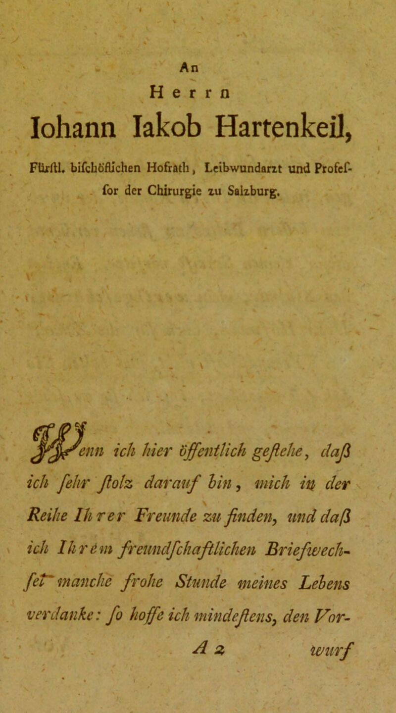 An Herrn Iohann Iakob HartenkeiJ, Ftirftl. bifchöflichen Hofrath, Leibwundarit und Profef- for der Chirurgie zu Salzburg. fenn ich hier öffentlich geflehe, daß ich felir ßolz darauf hin, mich in der Reihe Ihrer Freunde zu finden, und daß ich Ihrem fremdfchaftlichen Briefwech- fet'manche frohe Stunde meines Lehens verdanke: fo hoffe ich mindeßens, den Vor-