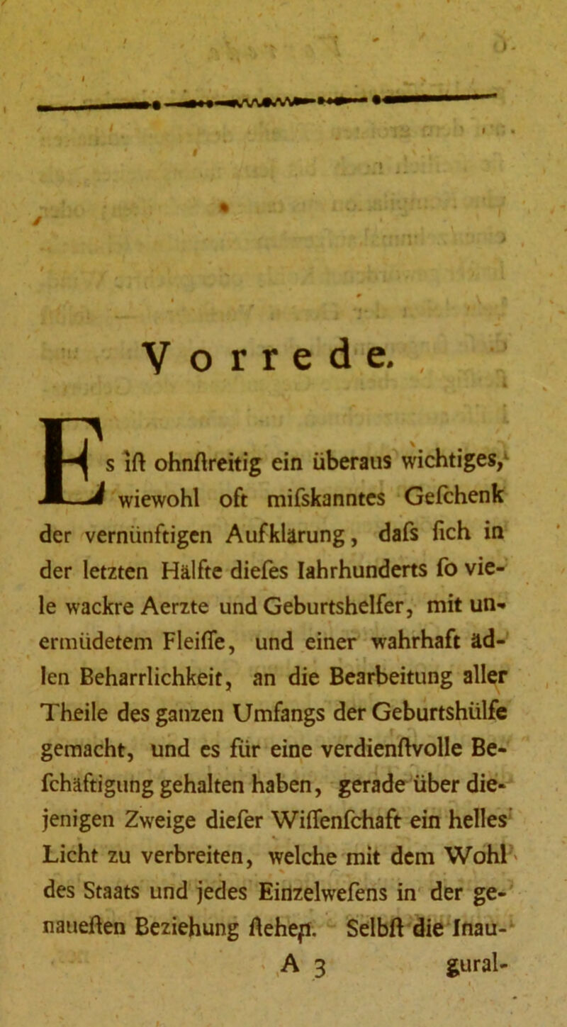 Vorrede., Es Ift ohnftreitig ein überaus wichtiges/ wiewohl oft mifskanntes Gefchenk der vernünftigen Aufklärung, dafs lieh in der letzten Hälfte diefes Iahrhunderts fo vie- le wackre Aerzte und Geburtshelfer, mit un- ermüdetem Fleifle, und einer wahrhaft äd- len Beharrlichkeit, an die Bearbeitung aller Theile des ganzen Umfangs der Geburtshülfe gemacht, und es für eine verdienftvolle Be- fchäftigung gehalten haben, gerade über die- jenigen Zweige diefer Wiffenfchaft ein helles Licht zu verbreiten, welche mit dem Wohl' des Staats und jedes Eirtzelwefens in der ge- naueren Beziehung Äehefl. Selbft die Inau- A 3 gural-