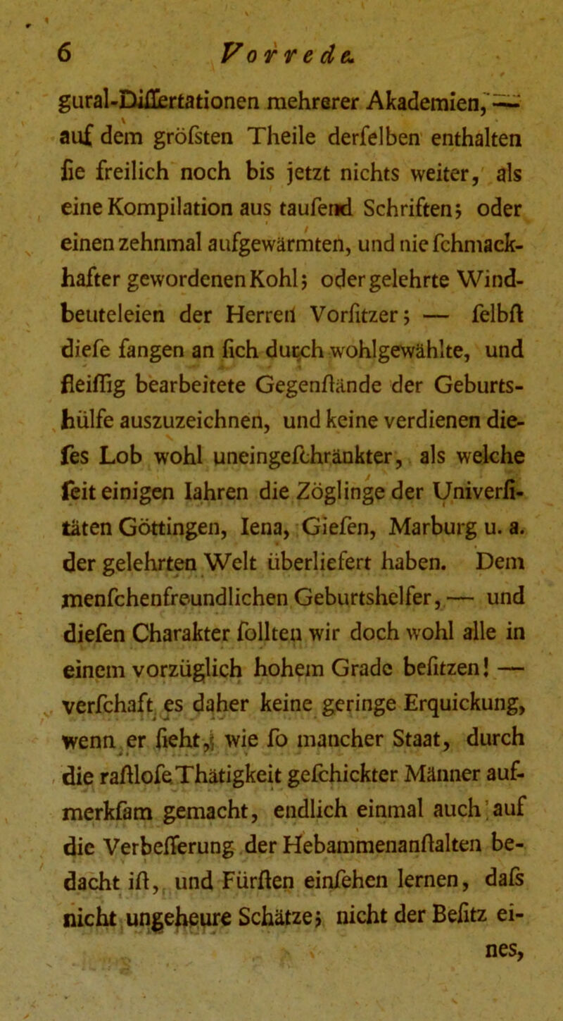 gural-Diüertationen mehrerer Akademien,^ auf dem gröfsten Theile derfelben enthalten fie freilich noch bis jetzt nichts weiter, als eine Kompilation aus taufend Schriften? oder einen zehnmal aufgewärmten, und nie fchmack- hafter gewordenen Kohl; oder gelehrte Wind- beuteleien der Herren Vorfitzer; — felbft diefe fangen an (ich durch wohlgewählte, und fleißig bearbeitete Gegenlhinde der Geburts- hülfe auszuzeichnen, und keine verdienen die- fes Lob wohl uneingefchränkter, als welche feit einigen Iahren die Zöglinge der Univerfi- taten Göttingen, Iena, Giefen, Marburg u. a. der gelehrten Welt überliefert haben. Dem menfchenfreundlichen Geburtshelfer,— und diefen Charakter füllten wir doch wohl alle in einem vorzüglich hohem Grade befitzen! — verfchaft es daher keine geringe Erquickung, wenn er liehtwie fo mancher Staat, durch die raßlofeThätigkeit gefchickter Männer auf- merkfam gemacht, endlich einmal auch auf die Verbelferung der Hebammenanftalten be- dacht iß, und Fürften einfehen lernen, dafs nicht ungeheure Schätze; nicht der Befitz ei- nes,