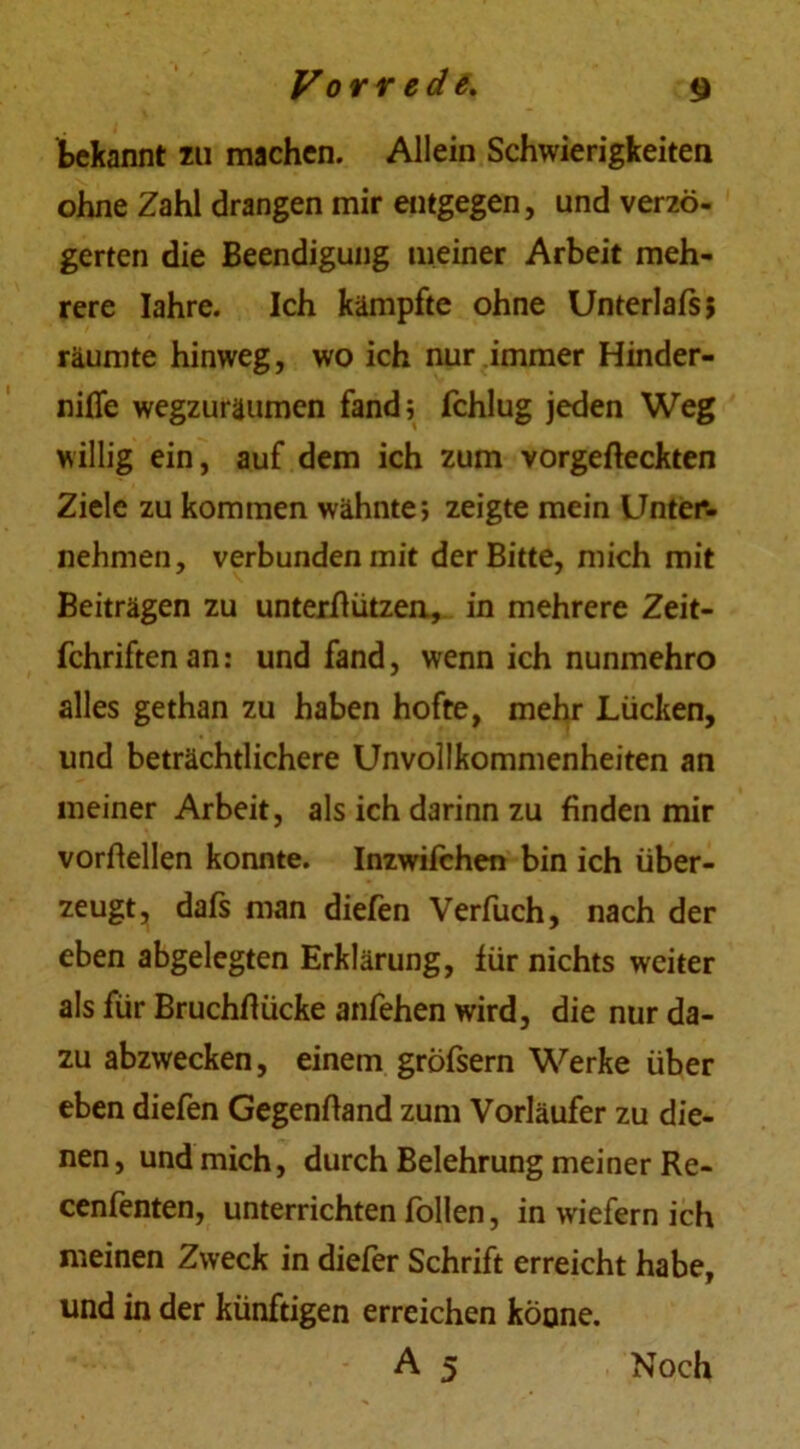 bekannt zu machen. Allein Schwierigkeiten ohne Zahl drangen mir entgegen, und verzö- gerten die Beendigung meiner Arbeit meh- rere Iahre. Ich kämpfte ohne Unterlafs; räumte hinweg, wo ich nur immer Hinder- nifle wegzuräumen fand; fchlug jeden Weg willig ein, auf dem ich zum vorgefteckten Ziele zu kommen wähnte; zeigte mein Unter- nehmen, verbunden mit der Bitte, mich mit Beiträgen zu unterflützen, in mehrere Zeit- fchriftenan: und fand, wenn ich nunmehro alles gethan zu haben hoffe, mehr Lücken, und beträchtlichere Unvollkommenheiten an meiner Arbeit, als ich darinn zu finden mir vorßellen konnte. Inzwifchen bin ich über- zeugt, dafs man diefen Verfuch, nach der eben abgelegten Erklärung, für nichts weiter als für Bruchflücke anfehen wird, die nur da- zu abzwecken, einem gröfsern Werke über eben diefen Gegenftand zum Vorläufer zu die- nen , und mich, durch Belehrung meiner Re- cenfenten, unterrichten follen, in wiefern ich meinen Zweck in diefer Schrift erreicht habe, und in der künftigen erreichen könne. A 5 Noch