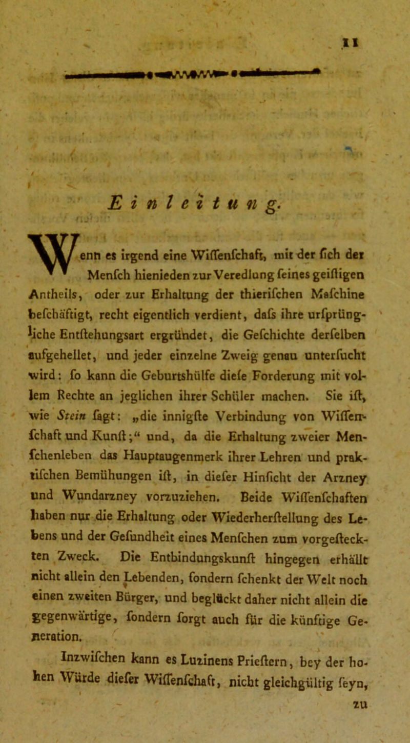 tl Einleitung. enn es irgend eine Wiflenfchaft, mit der (ich der ' * Menfch hienieden zur Veredlung feines geifligen Antheils, oder zur Erhaltung der thierifchen Mafchine befchäftigt, recht eigentlich verdient, daß ihre urfprüng- liche Entftehungsart ergründet, die Gefchichte derfelben aufgehellet, und jeder einzelne Zweig genau unterfucht wird: fo kann die Geburtshülfe die(e Forderung mit vol- lem Rechte an jeglichen ihrer Schüler machen. Sie ifl, wie Stein fagt: „die innigfte Verbindung von Wiflerr- fcliaft und Kunltund, da die Erhaltung zweier Men- fchenleben das Hauptaugenmerk ihrer Lehren und prak- tifchen Bemühungen ifl, in diefer Hinficht der Arzney und Wundarzney vorzuziehen. Beide Wiflenfchaften liaben nur die Erhaltung oder Wiederherflellung des Le- bens und der Gefundheit eines Menfchen zum vorgefleck- ten Zweck. Die Entbindungskunfl hingegen erhallt nicht allein den Lebenden, fondern fchenkt der Welt noch einen zweiten Bürger, und beglückt daher nicht allein die gegenwärtige, fondern forgt auch für die künftige Ge- neration. Inzwifchen kann es Luzinens Prieflcrn, bey der ho- hen Würde diefer Wiflenfchaft, nicht gleichgültig feyn, zu