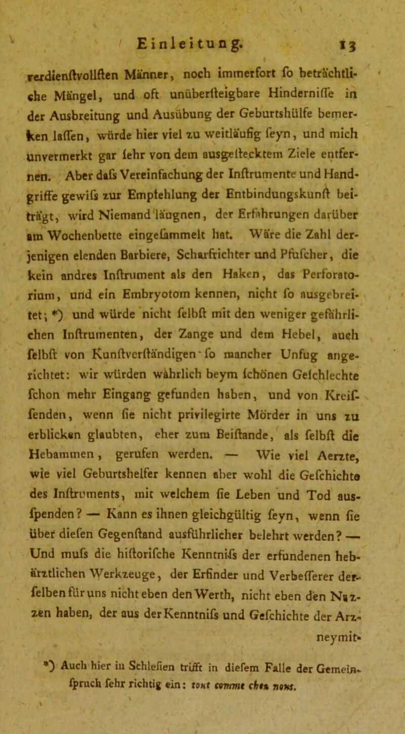 rerdienftvollften Männer, noch immerfort fo beträchtli- che Mängel, und oft unüberlleigbare Hinderniffe in der Ausbreitung und Ausübung der Geburtshülfe bemer- ken laden, würde hier viel zu weitläufig feyn, und mich unvermerkt gar lehr von dem ausgeftecktem Ziele entfer- nen. Aber dafs Vereinfachung der Inftrumente und Hand- griffe gewifs zur Empfehlung der Entbindungskunft bei- tragt, wird Niemand'läugnen, der Erfahrungen darüber am Wochenbette eingelimmelt hat. Wäre die Zahl der- jenigen elenden Barbiere, Scharfrichter und Pfufcher, die kein andres Inftrument als den Haken, das Perforato- rium, und ein Embryotom kennen, nicht fo ausgebrei- tet; *) und würde nicht felbft mit den weniger gefährli- chen Inftrumenten, der Zange und dem Hebel, auch felbft von Kunftvcrftändigen'fo mancher Unfug ange- richtet: wir würden währlich beym Ichönen Gelchlechte fchon mehr Eingang gefunden haben, und von Kreif- fenden, wenn fie nicht privilegirte Mörder in uns zu erblicken glaubten, eher zum Beiftande, als felbft die Hebammen, gerufen werden. — Wie viel Aerzte, wie viel Geburtshelfer kennen aber wohl die Gefchichte des Inftruments, mit welchem fie Leben und Tod aus- lpenden? — Kann es ihnen gleichgültig feyn, wenn fie über diefen Gegenftand ausführlicher belehrt werden? — Und mufs die hiftorifche Kenntnifs der erfundenen heb- ärztlichen Werkzeuge, der Erfinder und Verbefterer der- felbenftiruns nicht eben den Werth, nicht eben den Naz- zen haben, der aus derKenntnifs und Gefchichte der Arz- neymit* *) Auch hier iu Schlehen trifft in diefem Falle der Gemein, fpruch fehr richtig ein: tont temmt cht% notts.