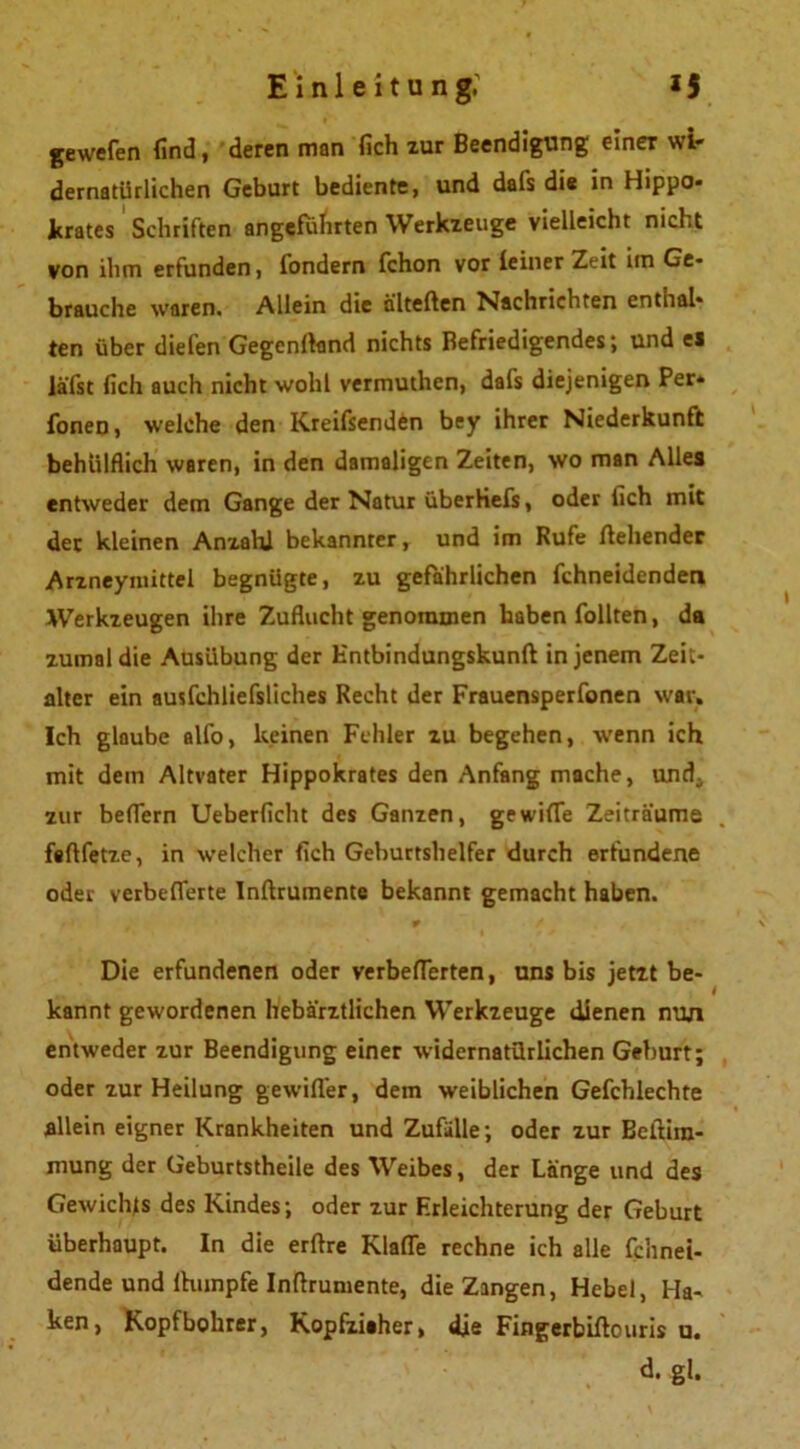 frewefen find, deren man fich zur Beendigung einer wi- dernatürlichen Geburt bediente, und dafs die in Hippo- icrates Schriften angeführten Werkzeuge vielleicht nicht von ihm erfunden, fondern fchon vor feiner Zeit im Ge- brauche waren. Allein die alterten Nachrichten enthal- ten über diefen Gegcnrtand nichts Befriedigendes; und ei lä'fst fich auch nicht wohl vermuthcn, dafs diejenigen Per» Ionen, welche den Kreifsenden bey ihrer Niederkunft behiilflich waren, in den damaligen Zeiten, wo man Alles entweder dem Gange der Natur iiberHefs, oder fich mit der kleinen Anzahl bekannter, und im Rufe flehender Arzneymittel begnügte, zu gefährlichen fchneidenden Werkzeugen ihre Zuflucht genommen haben füllten, da zumal die Ausübung der Entbindungskunft in jenem Zeit- alter ein ausfchliefsliches Recht der Frauensperfonen war. Ich glaube alfo, keinen Fehler zu begehen, wenn ich mit dem Altvater Hippokrates den Anfang mache, und, zur beffern Ueberficht des Ganzen, gewiffe Zeiträume fartfetze, in welcher fich Geburtshelfer durch erfundene oder verbeflerte Inftrumente bekannt gemacht haben. Die erfundenen oder verbefferten, uns bis jetzt be- kannt gewordenen hebärztlichen Werkzeuge dienen nun entweder zur Beendigung einer widernatürlichen Geburt; oder zur Heilung gewifler, dem weiblichen Gefchlechte allein eigner Krankheiten und Zufälle; oder zur Eertira- mung der Geburtstheile des Weibes, der Länge und des Gewichts des Kindes; oder zur Erleichterung der Geburt überhaupt. In die erftre Klaffe rechne ich alle fchnei- dende und fhunpfe Inftrumente, die Zangen, Hebel, Ha- ken, Kopfbohrer, Kopfziaher, die Fingerbirtouris u. d. gl.