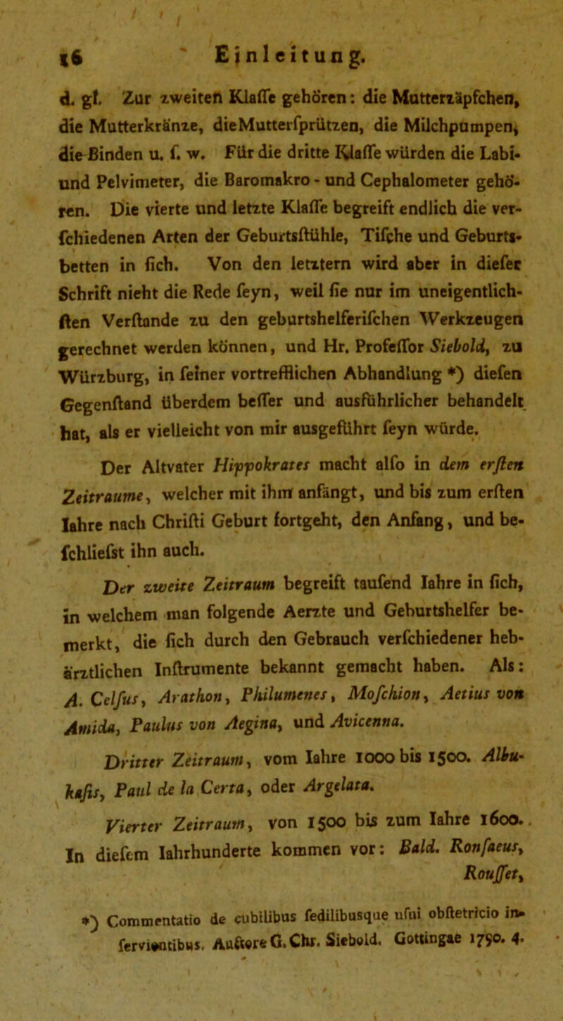 d. gl. Zur zweiten Klaffe gehören: die Mutterzäpfchen, die Mutterkranze, dieMutterfprützen, die Milchpumpen, die Binden u. f. w. Fiir die dritte Klaffe würden die Labi- und Pelvimeter, die Baromakro - und Cephalometer gehö- ren. Die vierte und letzte Klaffe begreift endlich die ver- fchiedenen Arten der Geburtsftühle, Tifche und Geburti- betten in fich. Von den letztem wird aber in diefer Schrift nieht die Rede feyn, weil fie nur im uneigentlich- ften Verftonde zu den geburtshelferifchen Werkzeugen gerechnet werden können, und Hr. Profeffor Siebold, zu Würzburg, in feiner vortrefflichen Abhandlung *) diefen Gegenftand überdem beffer und ausführlicher behandelt hat, als er vielleicht von mir ausgefuhrt feyn würde. Der Altvater Hippokrates macht alfo in dem erften Zeiträume, welcher mit ihm anfängt, und bis zum erften ]ahre nach Chrifti Geburt fortgeht, den Anfang, und be- fchliefst ihn auch. Der zweite Zeitraum begreift taufend Iahre in fich, in welchem man folgende Aerzte und Geburtshelfer be- merkt, die fich durch den Gebrauch verfchiedener heb- ärztlichen Inftrumente bekannt gemacht haben. Als: A. Cclfus, Arathon, Philumenes, Mofchion, Aetius von Amida, Paulus von Aegina, und Avicenna. Dritter Zeitraum, vom Iahre looobis 1500. Albu- kafis, Paul de la Certa, oder Argelata. Vierter Zeitraum, von 1500 bis zum Iahre 1600. In dieftm Iahrhunderte kommen vor: Bald. Ronfaeus, Rouffet, Commentatio de cubilibus fedilibusque ufni obftetricio in. fervientibH*. Aufwre G. Chr. Siebeid. Gottingae 1750.4-