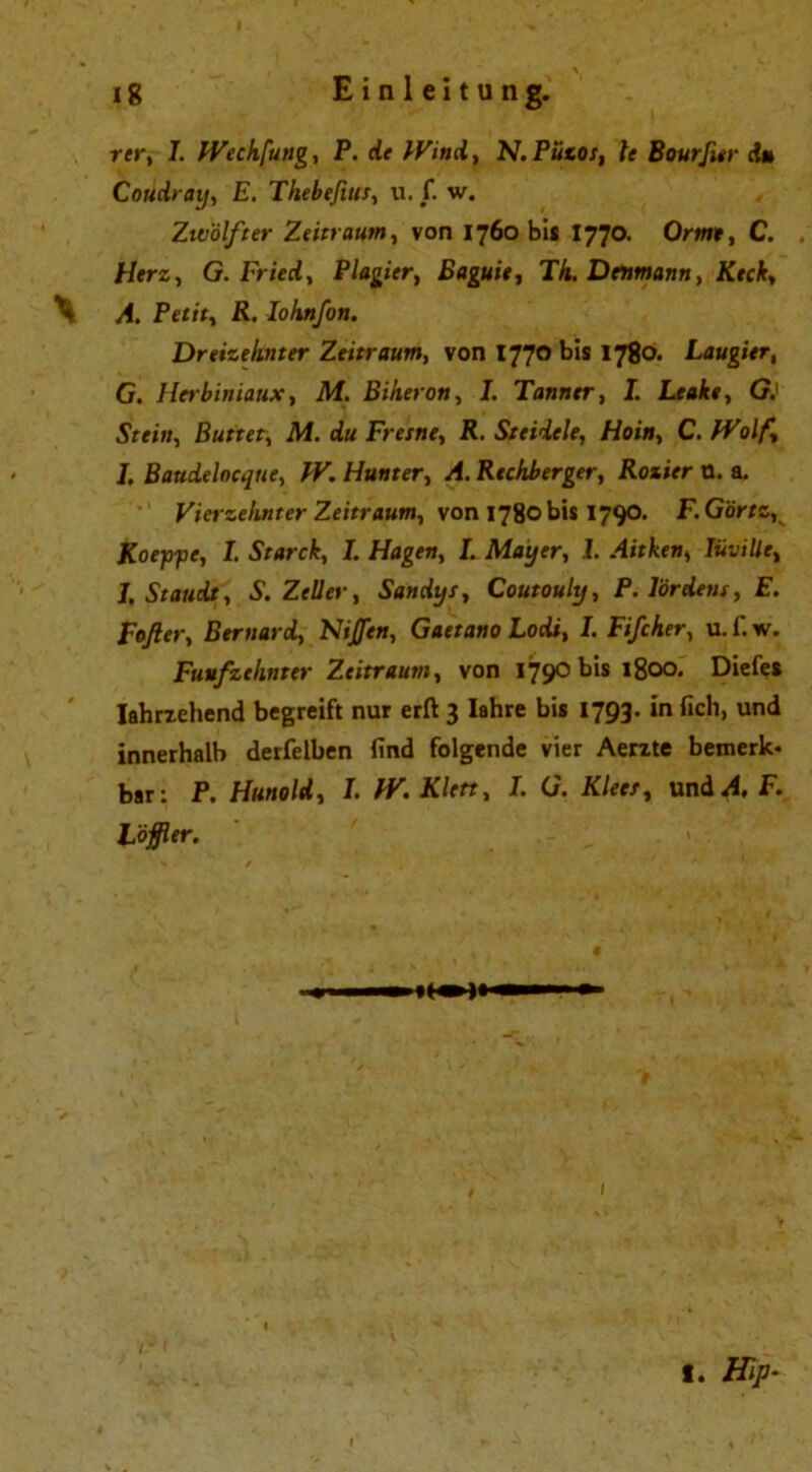 rer, I. Wtchfung, P. de Wind, N.Pütot, le Bourfur du Coudray, E. Thebefius, u. f. w. Zwölfter Zeitraum, von 1760 bis I770. Ortne, C. . Herz, G. Fried, Plagier, Baguie, Th. Denmann, Keck, \ A. Petit, R. Iohnfon. Dreizehnter Zeitraum, von 1770 bis 1780. Laugier, G. Herbiniaux, M. Bikeron, I. Tanner, I. Lenke, G.1 Stein, Buttet, M. du Fretne, R. Steidele, Hoin, C. Wolf, I. Baudelncque, W. Hunter, A. Rechberger, Rozier u. a. Vierzehnter Zeitraum, von 1780 bis I79O. F.Görtz, Koe-p'pe, I. Starck, I. Hagen, I. Mayer, 1. Aitken, Iüville, J, Staudt, S. Zeller, Sandys, Coutouly, P. Vordem, E. Fofier, Bernard, Nijfen, Gaetano Lodi, I. Fifcher, u.f.w. Fünfzehnter Zeitraum, von 1790 bis 1800. Diefes Iahrzehend begreift nur erft 3 Iahre bis 1793. in fich, und innerhalb derfelben find folgende vier Aerzte bemerk- bar: P. Hunold, I. W. Kien, I. G. Klees, undA, F. Löffler. 1. Hip-