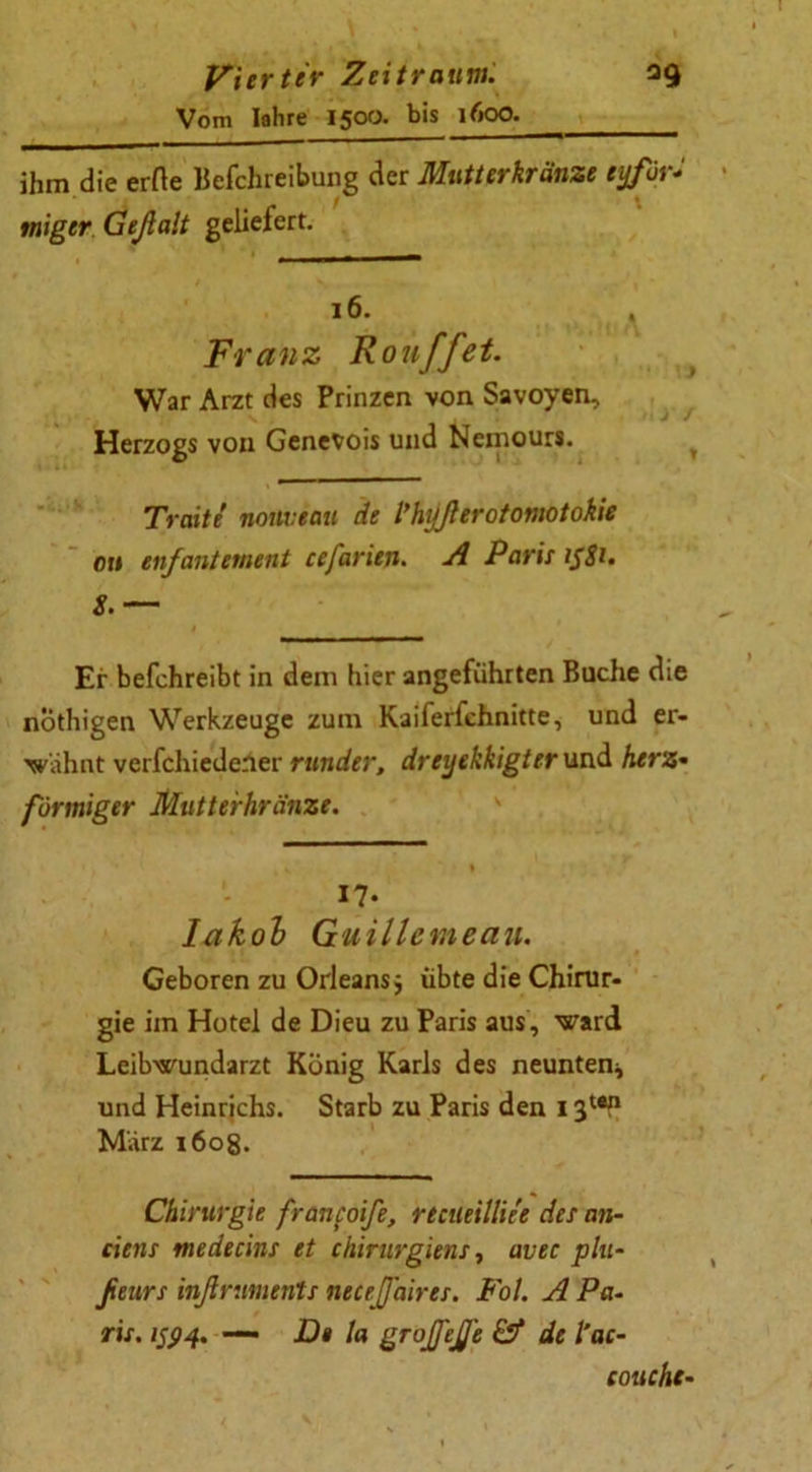 Vom Iahre 1500. bis 1600. ihm die errte Befchreibung der Mutterkränze eyför- tniger Geßait geliefert. 16. , Franz Ron ff et. War Arzt des Prinzen von Savoyen, Herzogs von Genevois und Nemours. Traitt nouveau de Vhyßerotomotokie ou enfantement cefarien. A Paris i$ti. S.— Er befchreibt in dem hier angeführten Buche die nöthigen Werkzeuge zum Kaiferfchnitte, und er- wähnt verfchiedener runder, dreyekkigter und herz• förmiger Mutterhränze. 17- Iakob Guillemeau. Geboren zu Orleans, übte die Chirur- gie im Hotel de Dieu zu Paris aus, ward Leibwundarzt König Karls des neunten* und Heinrichs. Starb zu Paris den 1311 März i6og. Chirurgie franfoife, rtcileilliee des an- ciens rtiedecins et Chirurgien: ■, avec plu- fieurs inßruments neeeßaires. Fol. A Pa- ris. 1594. — D» la grojfejje & de l'ac- eouche-