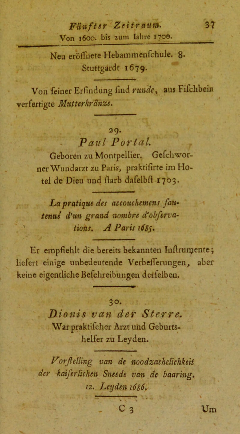 Von 1600. bis zum Iahre 1700. Neu eroffnete Hebammenfchule. 8* Stuttgardt 1679. Von feiner Erfindung find runde % aus Fifchbein verfertigte Mutterkranze. 29. Paul Portal. Geboren zu Montpellier. Gefclwor- ner Wundarzt zu Paris, praktifirte im Ho- tel de Dieu und darb dafelbft 1703. La pratique des accottchemens fan- tenue d'un grand nambre d’obferva- tions. A Paris i68S> Er empfiehlt die bereits bekannten Inflrunjente; liefert einige unbedeutende VerbelTerungen, aber keine eigentliche Befchreibungen detfelben. 30. Di oiiis van der St er re. \\r2T praktifcher Arzt und Geburts- helfer zu Leyden. Porßelling van de noodzachelichkeit der kaifer'Uchen Sneede van de baaring. iz. Leyden 1686. - cY Um