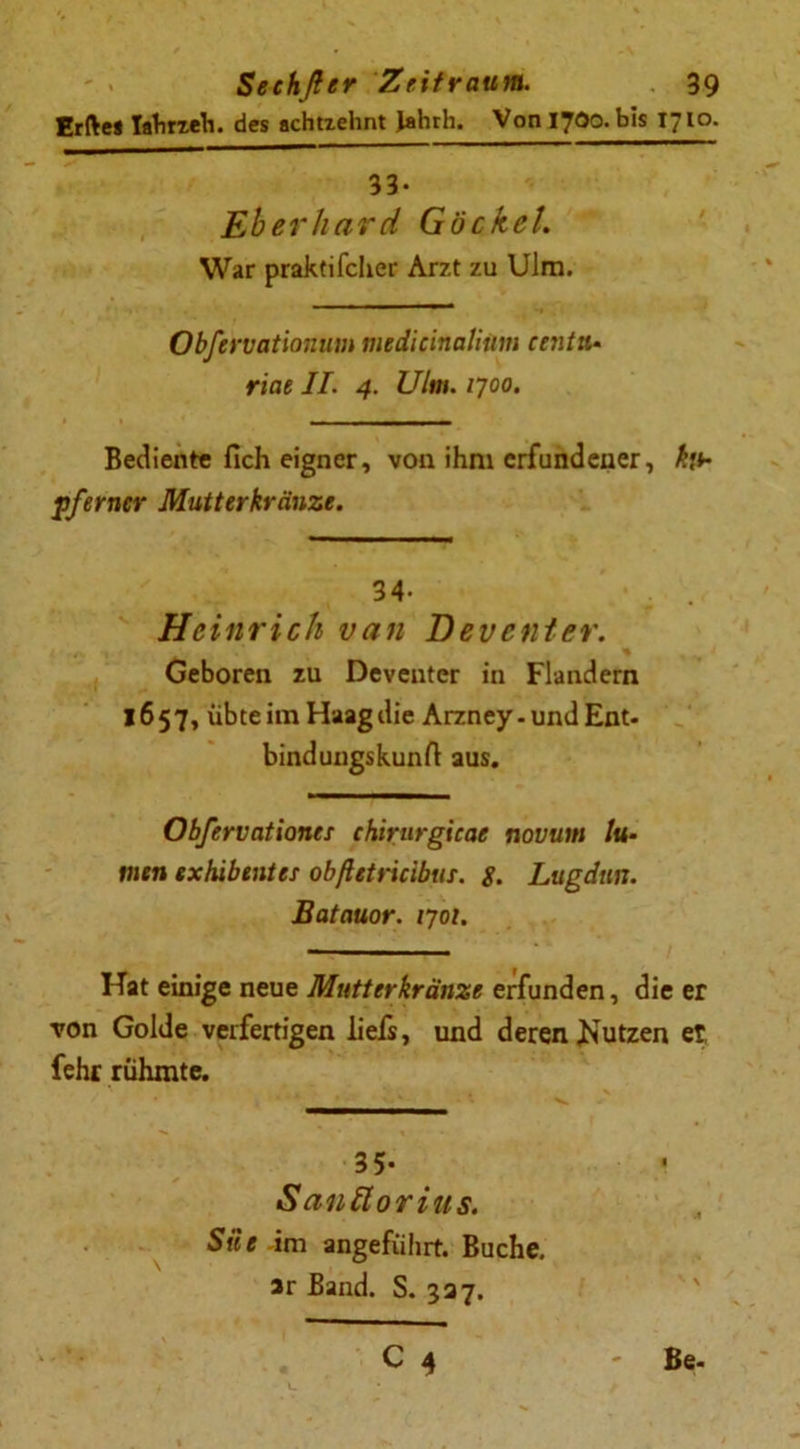 Erftes Iabrzeh. des achtzehnt Jahrh. Von 1700. bis 1710. 33- Eberhard Gockel. War praktifcher Arzt zu Ulm. Obfervationim medicinatium eentu- riae II. 4. Ulm. 1700. Bediente fich eigner, von ihm erfundener, kt* fferner Mutterkränze. 34- Heinrich van Deventer. Geboren zu Deventer in Flandern 1657, übte im Haag die Arzney-und Ent- bindungskunft aus. Obfervationes chirurgieae novuin tu- rnen exhibentei obftetricibus. g. Lugdun. Batauor. 1701. Hat einige neue Mutterkränze erfunden, die er von Golde verfertigen liefs, und deren ^Nutzen er fehr rühmte. 35- Sanäorius. Siie im angeführt. Buche, ar Band. S. 337. C 4 - Be-