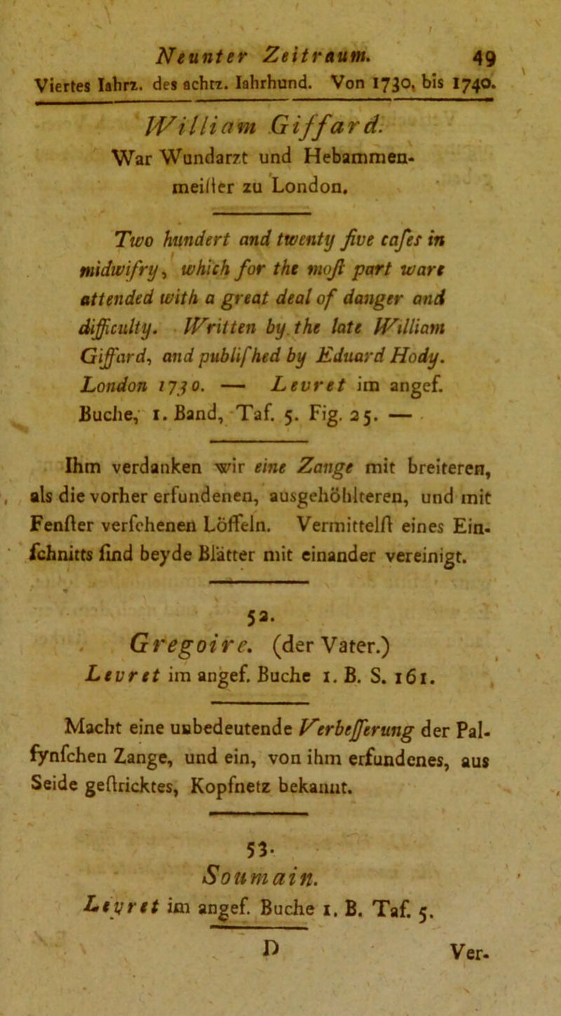 Viertes Iahrx. des achtz. Iahrhund. Von 1730, bis I74O. William Giffard. War Wundarzt und Hebammen- meiiler zu London. Two hundert and twenty ßve eafes in midivifry, which for the maß part wart attended with a great deal of danger and difficulty. IVritten by the late IVilliam Giffard, and publifhed by Eduard Hody. London 17 jo. — Lew et im angef. Buche, i.Band, Taf. 5. Fig. 25. — Ihm verdanken wir eine Zange mit breiteren, als die vorher erfundenen, ausgehöhlteren, und mit Fenfier verfehenen Löffeln. Vermitteln eines Ein- fchnitts find beyde Blätter mit einander vereinigt. 53. Gregoirc. (der Vater.) Levret im angef. Buche 1. B. S. 161. Macht eine uabedeutende Verbefferung der Pal- fynfchen Zange, und ein, von ihm erfundenes, aus Seide gefiricktes, Kopfnetz bekannt. 53- Soumain. Lepret im angef. Buche x, B. Taf. 5. D Ver.