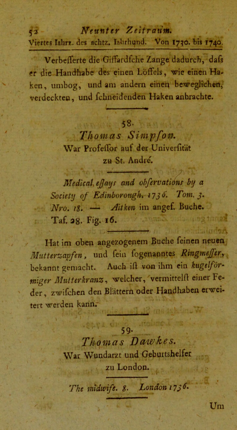 Viertes Iahri. des achtz. Ialirhi^nd. Von I730. bis 1740. - _ ------ t - *' VerbefTerte die'Giffardfche Zange dadurch, dafs er die Handhabe des einen Löffels, wie einen Ha- ken, unibog, und am andern einen beweglichen, verdeckten, und fchneidenden Haken anbrachte. 58- Thomas Simpfon. War Profelfor auf der Univerfität zu St. Andre'. p Medical ejjays and obfcrvations by a Society of Edinborougk 1736. Tom. 3. Nro. iS. — Aitken im angef. Buche. Taf. 38. Fig. 16. Hat im oben angezogenem Buche feinen neuen Mutterzapfen, und fein fogenanntcs Ringmejfer, bekannt gemacht. Auch ift von ihm ein kugelför- miger Mutterkranz, welcher, vermittelt einer Fe- der, zwifchen den Blättern oder Handhaben ei wei- tert werden kannr ; 59- Thomas Daivkes. War Wundarzt und Geburtshelfer zu London. The midwife. g. London 1736. Um