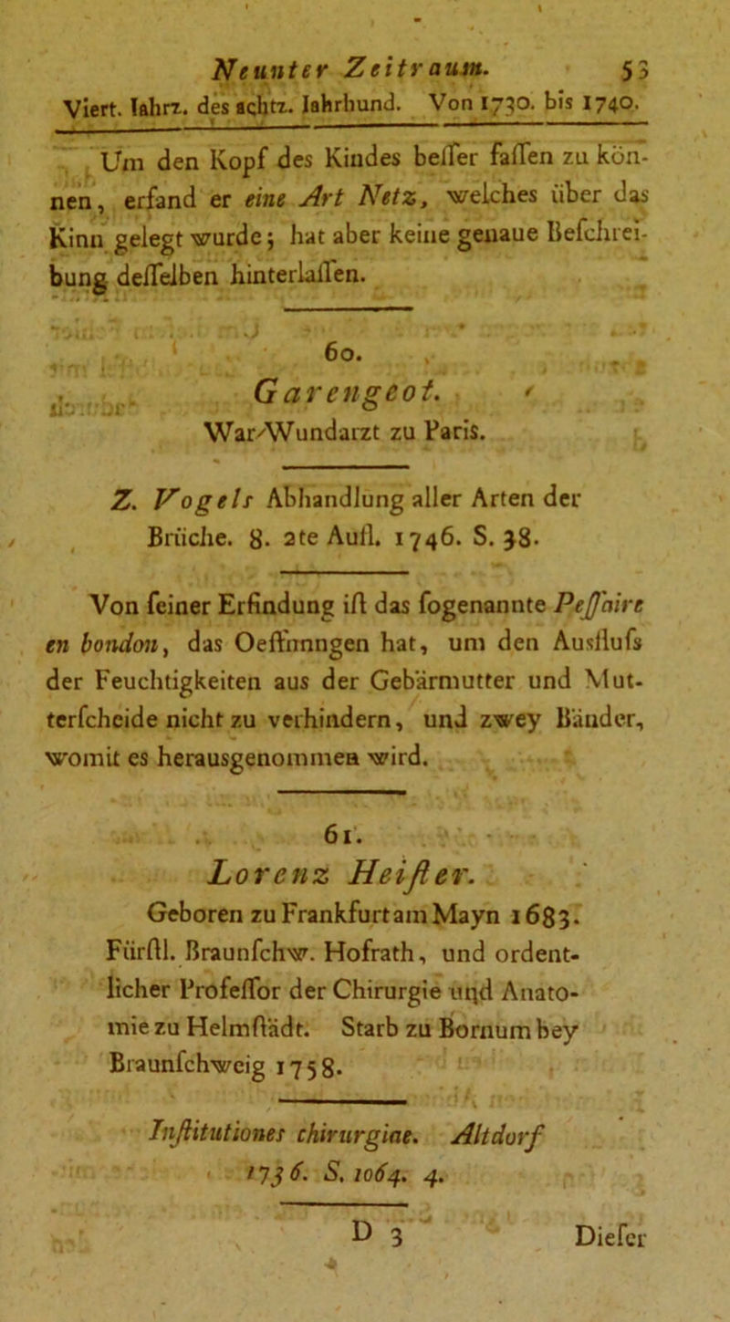 Viert. Iflhrr. des acbtz. Iahrhund. Von 1730. bis 1740. Um den Kopf des Kindes beiter fafTen zu kön- nen, erfand er eine Art Netz, welches über das Kinn gelegt wurde; hat aber keine genaue Befchrei- bung deflelben hinterlallen. 60. , G arengeot. * WarAVundarzt zu Paris. Z. Nogeh Abhandlung aller Arten der Brüche. 8- 2te Aull. 1746. S. }8- Von feiner Erfindung ift das fogenannte Peffaire en bondon, das Oeft'nnngen hat, um den Ausllufs der Feuchtigkeiten aus der Gebärmutter und Mut- terfcheide nicht zu verhindern, und zwey Bänder, womit es herausgenommea wird. 61. Lorenz Heißer. Geboren zu Frankfurt am Mayn 1683. Fürftl. ßraunfehw. Hofrath, und ordent- licher ProfefTor der Chirurgie uqd Anato- mie zu Helmftädt. Starb zu Bornum bey Braunfchwcig 1758- Inßitutiones chirurgiae. Altdorf 1736. S, 1064. 4. Dieter