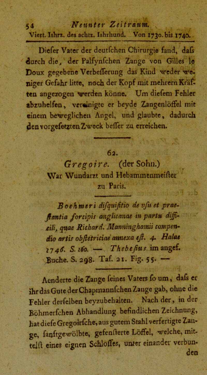 » ' « * > I I. J ijl ' ^ 54 Neunter Zeitraum. Viert. Iahrz. des achtz. lahrhund. Von 1730. bis 174a Dicfer Vater der deutfchen Chirurgie fand, daß durch die, der Palfynfchen Zange von Gilles le Doux gegebene VerbefFerung das Kind weder we- niger Gefahr litte, noch der Kopf mit mehrern Kräf- ten angezogen werden könne. Um diefem Fehler abzuhelfen, vereinigte er beyde Zangenloffel mit einem beweglichen Angel, und glaubte, dadurch den vorgefetzten Zweck befler zu erreichen. 6a. Gregoire. (der Sohn.) War Wundarzt und Hebammenmeifler zu Paris. Boehmeri difquißtio devfuet prae- ßantia fortipis anglicanae in partu diß- tili, qttae Richard. Manninghami campen- dio artis obßetriciae annexa eß. 4. Halae I-I46. S.160. — Thebeßus im angef. Buche. S. 298- Taf. 21. Fig. 55. — Aenderte die Zange feines Vaters fo um, dafs er ihr das Gute der Chapmannfchen Zange gab, ohne die Fehler derfelben beyzubehalten. Nach der, in der Böhmerfchen Abhandlung befindlichen Zeichnung, hat diefe Gregoirfche, aus gutem Stahl verfertigte Zan- ge, fanftgewolbte, gefenfterte Löffel, welche, mit- tdft eines eignen Schloffes, unter einander verbun-