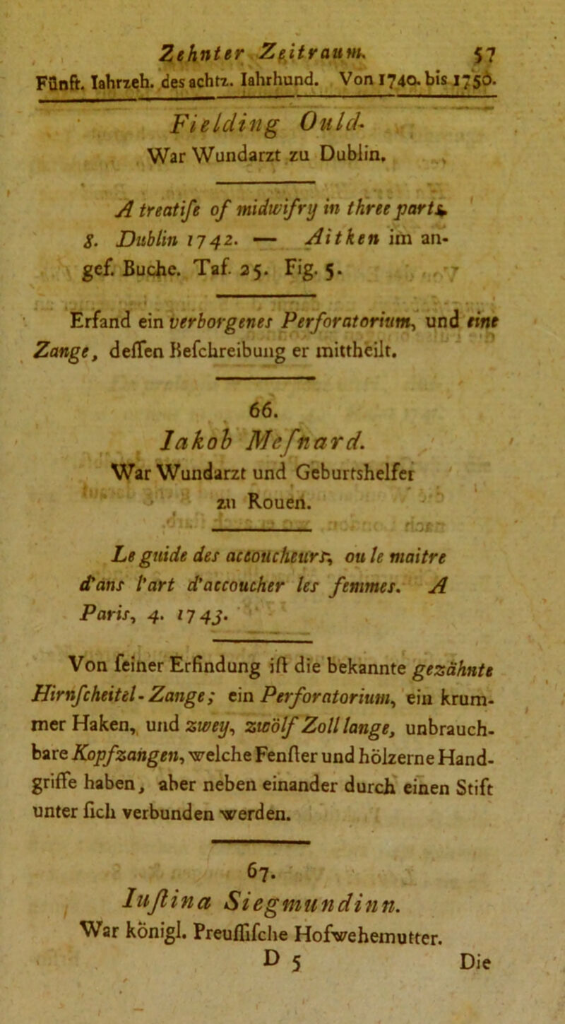 Fünft. Iahrzeh. des achtz. Ialuhund. Von 1740. bis 1756. Fielcling OuLcU War Wundarzt za Dublin. A treatife of midwifry in tkree parts* 8. Dublin 1742. — Aitken im an- gef. Buche. Taf. 25. Fig. 5. Erfand ein verborgenes Perforatorium, und eine Zange, deffen Kefchreibung er mittheilt. 66. lakob Mefnard. War Wundarzt und Geburtshelfer zu Rouen. Le guide des aceoucheurr, ou le maitre (Tans l’art d’aecoucher les femmei. A Paris, 4. 1743. Von feiner Erfindung ift die bekannte gezähnte Hirnfcheitel-Zange; ein PerfOratorium, ein krum- mer Haken, und zwey, zwölf Zoll lange, unbrauch- bare Kopfzahgen, welche Fenfter und hölzerne Hand- griffe haben, aber neben einander durch einen Stift unter fich verbunden werden. 67. I uft in a Siegmundinn. War konigl. Preuffifche Hofwehemutter. D 5 Die