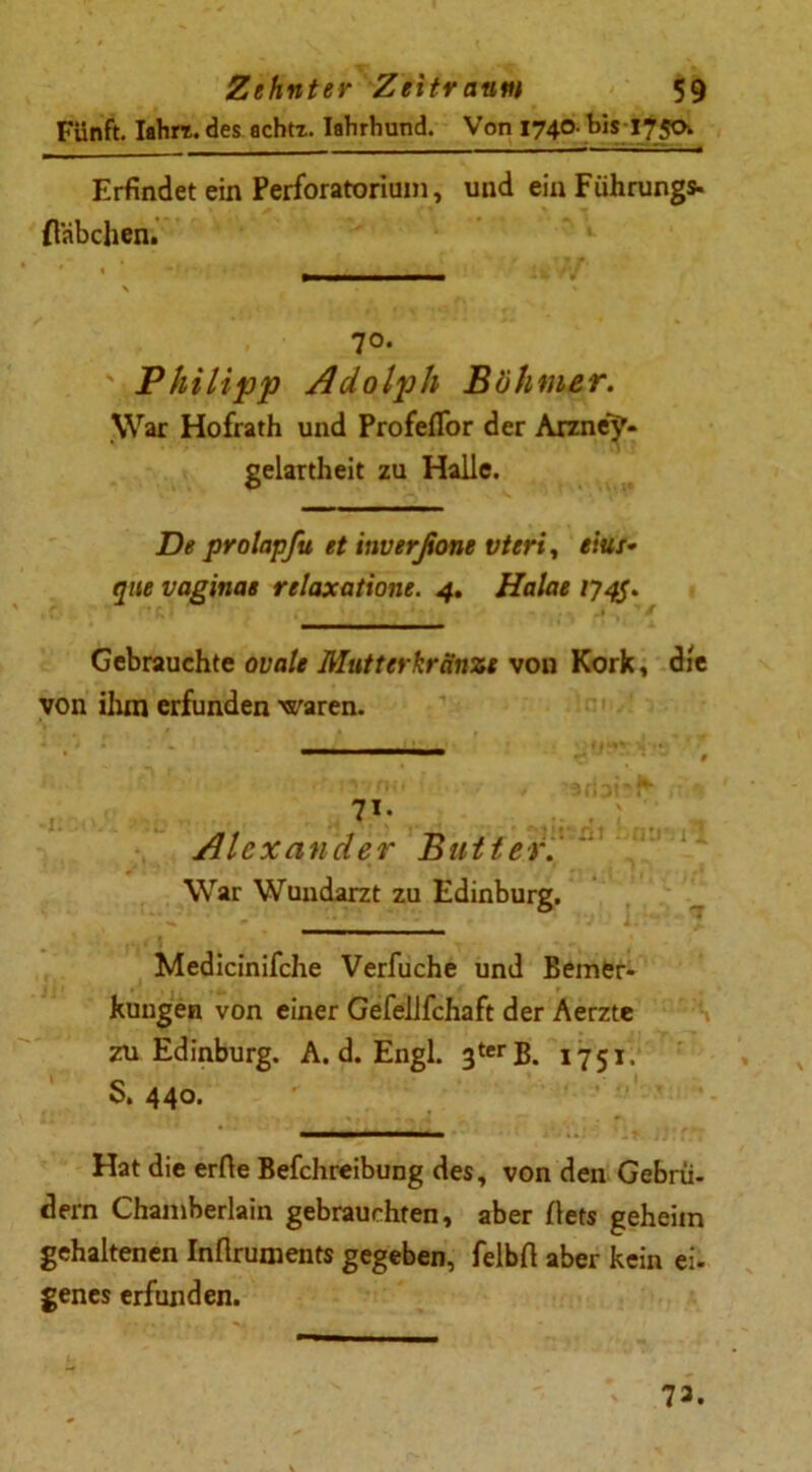 Fünft. Iahrt. des achtx. Iahrhund. Von 1740. bis 175a Erfindet ein Perforatorium, und ein Führung*, flabchen. 70. ' Philipp Adolph Böhmer. War Hofrath und Profeflor der Arzne’y* gelartheit zu Halle. De prolapfu et inverßone vteri, eins- que vaginae relaxatione. 4. Halae 174$. Gebrauchte ovale Mutterkränze von Kork, die von ihm erfunden waren. 7i- Alexander Butter.  War Wundarzt zu Edinburg. Medicinifche Verfuche und Bemer- kungen von einer Gefellfchaft der Aerzte zu Edinburg. A. d. Engl. 3terB. 1751. S» 440. Hat die erfie Befchreibung des, von den Gebrü- dern Chamberlain gebrauchten, aber flets geheim gehaltenen Inflruments gegeben, felbfi aber kein ei- genes erfunden. 73.