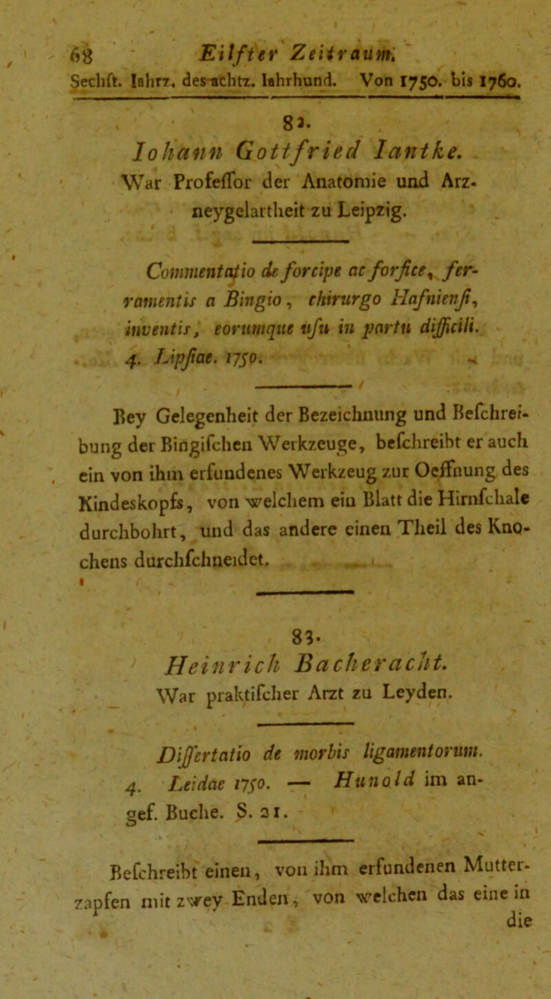 Sechft. Iahr?. des^chtz. Iahrhund. Von 1750. bis 1760. 8 3. loHünn Gottfried Iantke. War Profeflor der Anatomie und Arz- neygelartheit zu Leipzig. Commentatio de. foreipe cicforfiee, fer- ramehtis a Bingio, chirurgo Hafnienß, inventis, eorumque tifn in partu dißcili. 4. Lipßae. 1750. Key Gelegenheit der Bezeichnung und Befchrei- bung der Bingifchen Werkzeuge, befchreibt er auch ein von ihm erfundenes Werkzeug zur Ocffnung des Kindeskopfs, von -welchem ein Blatt die Hirnfchale durchbohrt, und das andere einen Theil des Kno- chens durchfchneidct. 83- Heinrich Bacheracht. War praktifcher Arzt zu Leyden. Diß'ertatio de morbis ligamentonm. 4. Leidae iy$o. — Hunold im an- gef. Buche. S. 21. Befchreibt einen, von ihm erfundenen Mutter- zaofen mit zwev Enden, von welchen das einein die