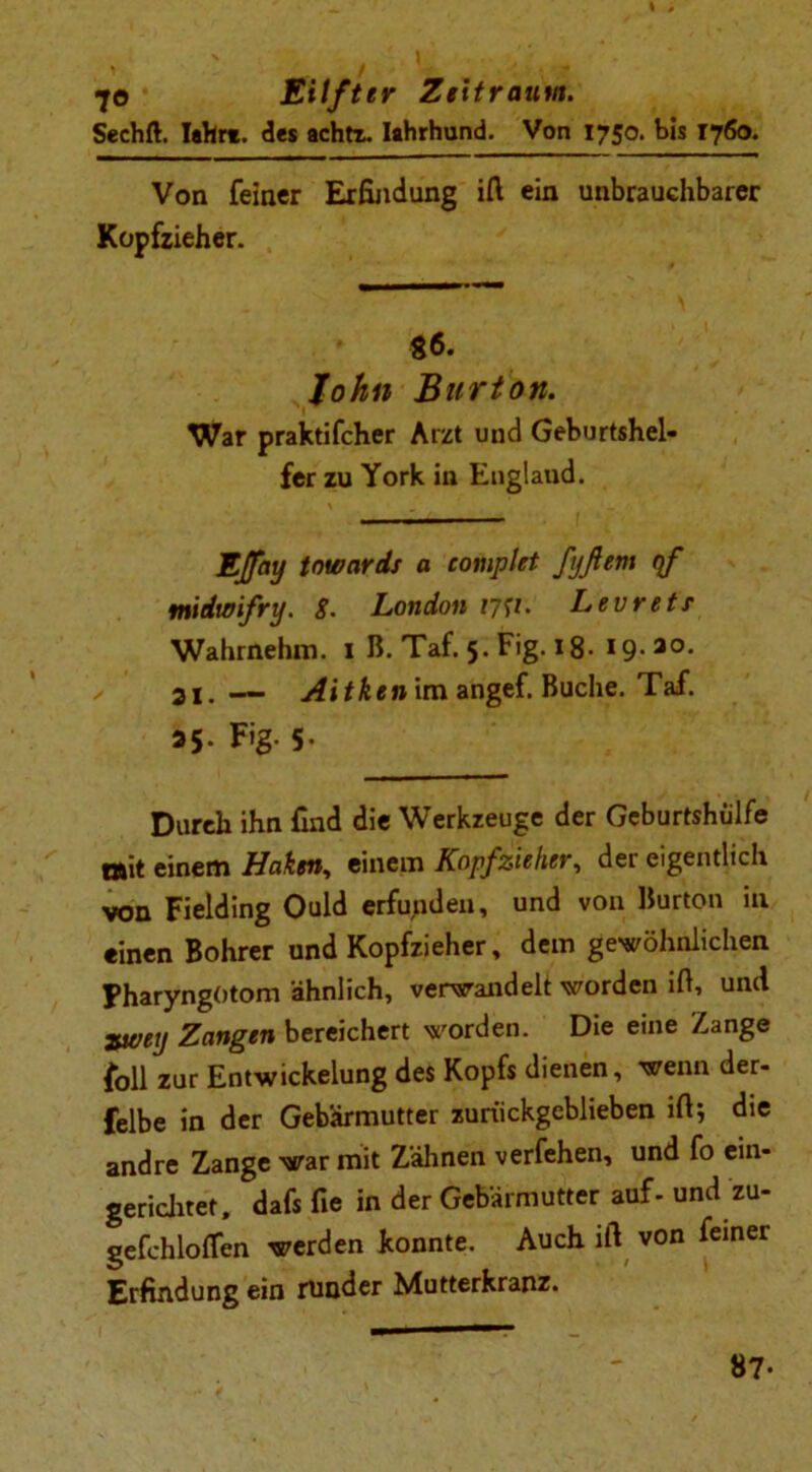 Sechft. lehrt, des achtr. Iahrhund. Von 1750. bis 1760. Von feiner Erfindung ifi ein unbrauchbarer Kopfzieher. 86. John Burton. War praktifcher Arzt und Geburtshel- fer zu York in England. Ejfay towards a complet fjßem qf midwifry. g. London 1757. Levretr Wahrnehm. 1 B. Taf. 5. Fig. 18. 19-ao- 31. — Aitken im angef. Buche. Taf. »5- Fig- 5- Durch ihn find die Werkzeuge der Geburtshülfe mit einem Haken, einem Kopfzieher, der eigentlich von Fielding Ould erfunden, und von Burton in einen Bohrer und Kopfzieher, dem gewöhnlichen FharyngOtom ähnlich, verwandelt worden ifi, und zurey Zangen bereichert worden. Die eine Zange foll zur Entwickelung des Kopfs dienen, wenn der- felbe in der Gebärmutter zurückgeblieben ifi; die andre Zange war mit Zähnen verfehen, und fo ein- gerichtet, dafs fie in der Gebärmutter auf- und zu- gefchloflen werden konnte. Auch ifi von feiner Erfindung ein runder Mutterkranz. 87-