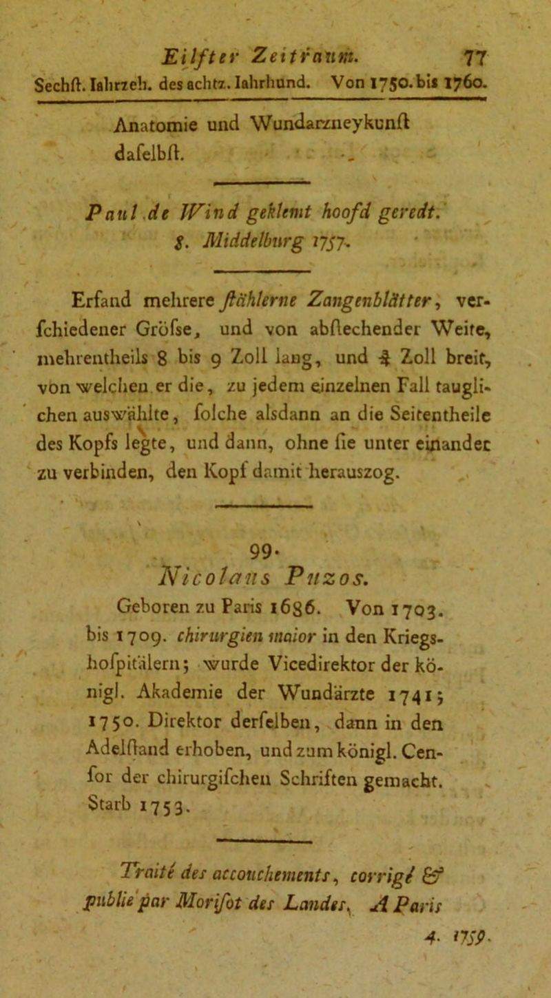 Sechft. Ialirzeb. desachtz. Iahrhund. Von I750.bil 1760. Anatomie und Wundaraieykunfl dafelbll. Pani de Wind geklemt hoofd geredt. $. Middelburg 1757-, Erfand mehrere finhlerne Zangenblätter, ver- fchiedener Gröfse, und von abflechender Weife, mehrentheils 8 bis 9 Zoll lang, und Zoll breit, von welchen er die, zu jedem einzelnen Fall taugli» chen auswählte, folche alsdann an die Seitentheile des Kopfs legte, und dann, ohne fie unter einander zu verbinden, den Kopf damit herauszog. 99. Nicola ns Pitzos. Geboren zu Paris 1636. Von 1703. bis 1709. Chirurgien maior in den Kriegs- hofpitälern; wurde Vicedirektor der kö- nigl. Akademie der Wundärzte 1741; 1750. Direktor derfelben, dann in den Adelfland erhoben, und zum königl. Cen- for der chirurgifchen Schriften gemacht. Starb 1753. Traite des accouchements, corrigi &f publie par Mor[fot des Landes\ A Paris 4- 17SP-