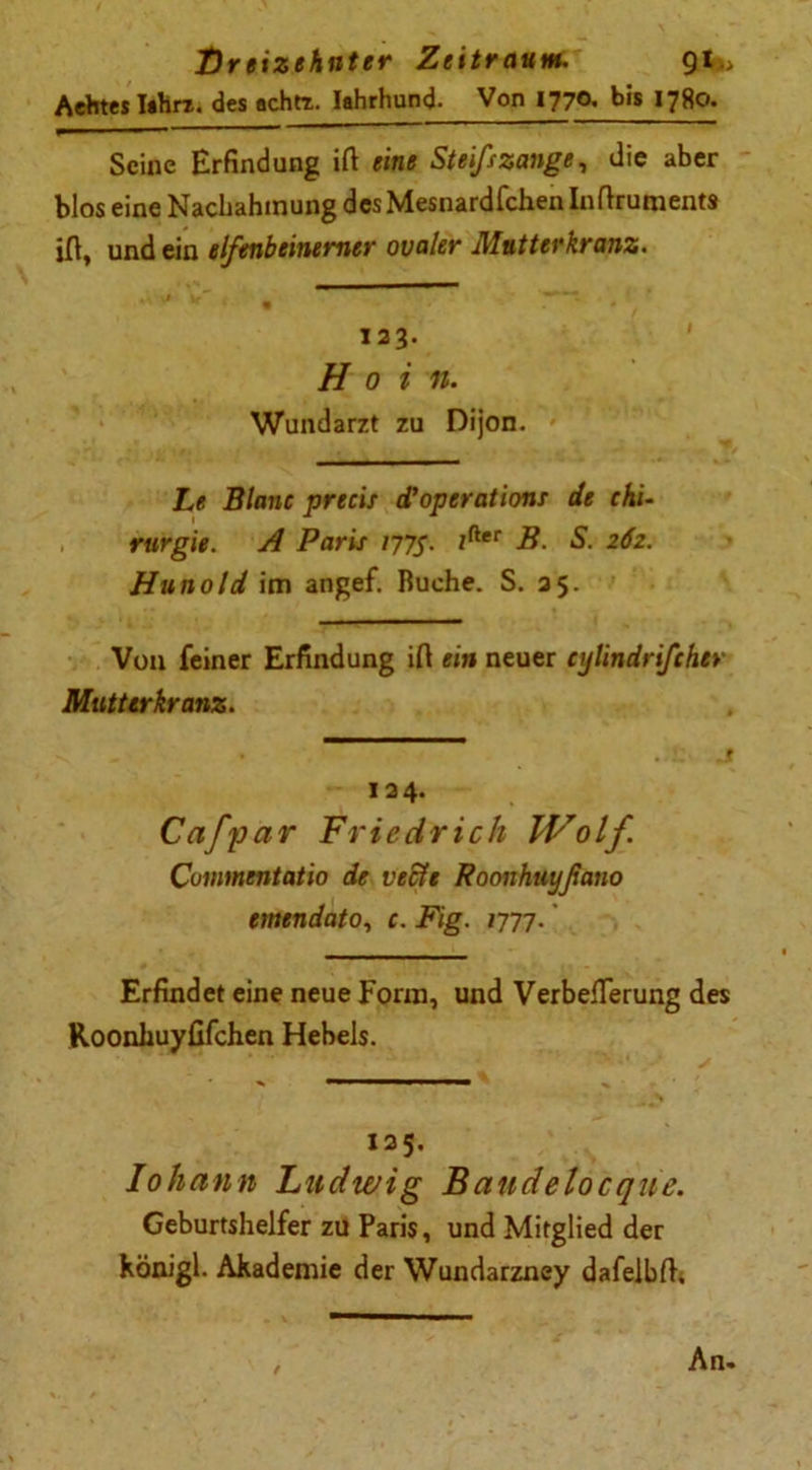 Aehtes Iahrt. des achtr. Iahrhund- Von 1770. bis 1780. Seine Erfindung ift eine Steifszange, die aber blos eine Nachahmung desMesnardfchen Inftruments iß, und ein elfenbeinerner ovaler Mütterkranz. 123. Hoi n. Wundarzt zu Dijon. Le Blanc precis d'operations de Chi- rurgie. A Paris 177s. tfter B. S. 262. Hunold im angef. Ruche. S. 35. Von feiner Erfindung ifl ein neuer cylindrifcher Mutterkranz. 124. Cafpar Friedrich IVolf Commentatio de vech Roonhuyßano emendato, c. Fig. 1777.' Erfindet eine neue Form, und VerbefTerung des Roonkuyfifchen Hebels. 125. Iohctnn Ludwig Baudetocqne. Geburtshelfer zu Paris, und Mitglied der hönigl. Akademie der Wundarzney dafelbß. / An-