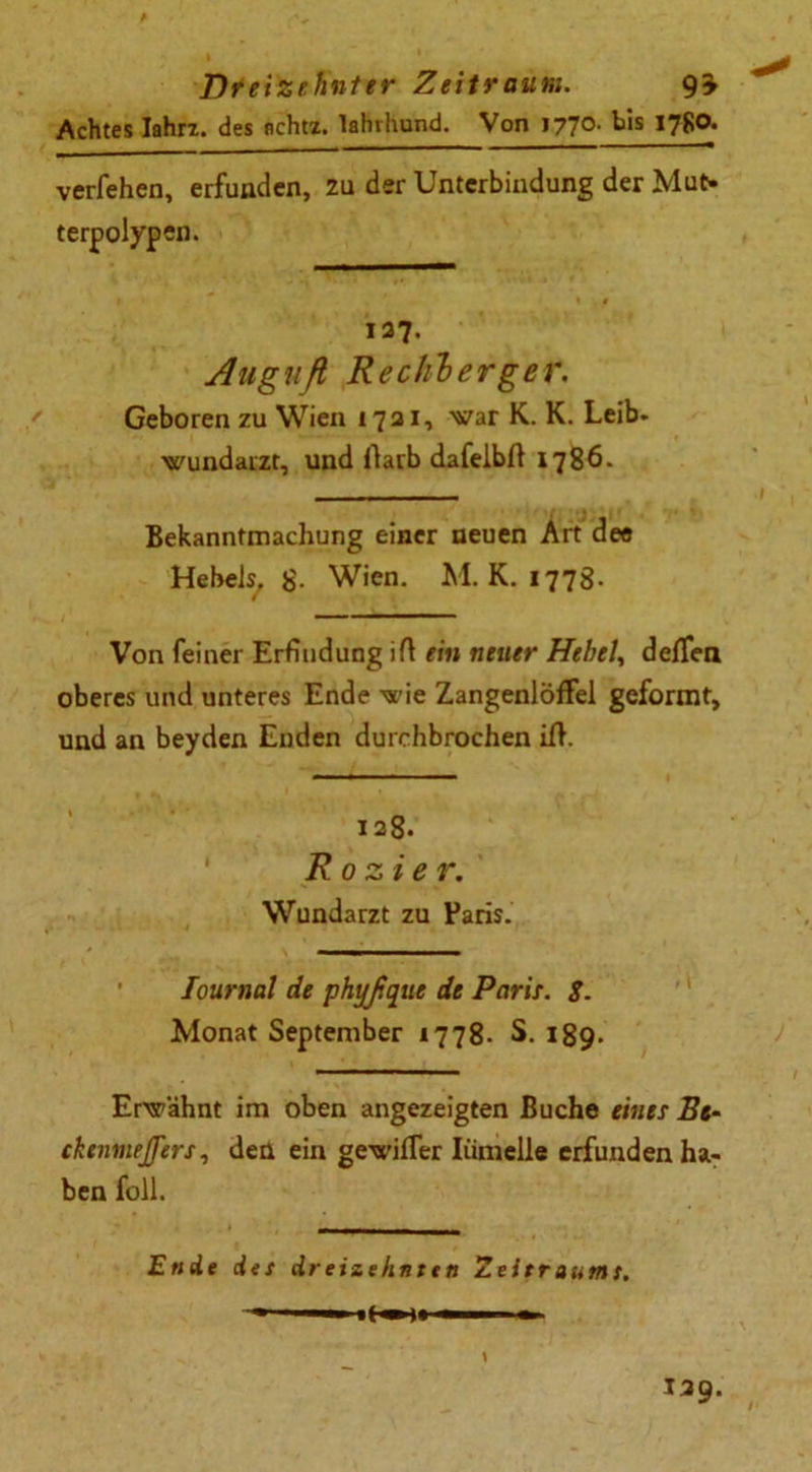 * Dreizehnter Zeitraum. Achtes Iahrz. des flchtz. lahvhund. Von 1770. bis 1780. verfehen, erfunden, zu der Unterbindung der Mut- terpolypen. 137. Anguß Recliberger. Geboren zu Wien 1731, war K. K. Leib- wundarzt, und ftarb dafelbft 1786. Bekanntmachung einer neuen Art dee Hebels, g. Wien. M. K. 177g. Von feiner Erfindung iß ein neuer Hebeln deiten oberes und unteres Ende wie Zangenlöffel geformt, und an beyden Enden durchbrochen iß. 138. Ro zier. Wundarzt zu Paris. Journal de phyßque de Paris. $. Monat September 1778. S. 189- Erwähnt im oben angezeigten Buche eines Ee- ckenmejjers, den ein gewifler Iümelle erfunden ha- ben toll. Ende des dreizehnten Zeitraums. if n ■ ' * 139.