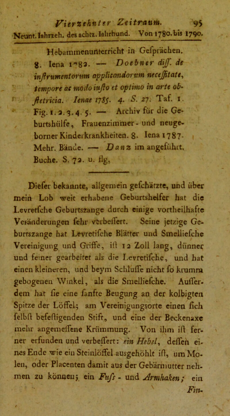 Neunt.Iahrzeh. desachtt.Ialirhund. Von 1780-bis 1790. Hebaminenunterricht in Gefprächen. 8. Iena — Doebntr dif. de inßrumentorum opplieaniorum neceßtate, tempore ac modo iußo et optimo in arte ob- ßetricia. Ienae 17 SS- 4- 27. Taf. I. Fig. 1. a.3.4. 5. — Archiv für die Ge- burtshülfe, Frauenzimmer - und neuge- borner Kindei krankheiten. 8* fena 1787- Mehr. Bände. — D a n z im angeführt. Buche. S. 73. u. flg, Diefer bekannte, allgemein gefchätzte, und über mein Lob weit erhabene Geburtshelfer hat die Levretfche Geburtszange durch einige vorteilhafte Veränderungen fehr verbeffert. Seine jetzige Ge- burtszange hat Levretifche Blätter und Smelliefche Vereinigung und Griffe, i(l 12 Zoll lang, dünner und feiner gearbeitet als die I.erretifche, und hat einen kleineren, und beym SchlufTe nicht fo krumm gebogenen Winkel, als die Smelliefche. Auffer- dem hat fie eine fanfte Beugung an der kolbigten Spitze der Löffel; am Veremigungsorte einen fich felbfl befefligenden Stift, und eine der Beckenaxe mehr angemelfene Krümmung. Von ihm ifl fer- ner erfunden und verbefTert: ein Hebel, deflen ei- nes Ende wie ein Steinlöffel ausgehöhlt ifl, um Mo- len, oder Placenten damit aus der Gebärmutter neh- men zu können; ein Fuß - und Armhaken; ein v Fm-