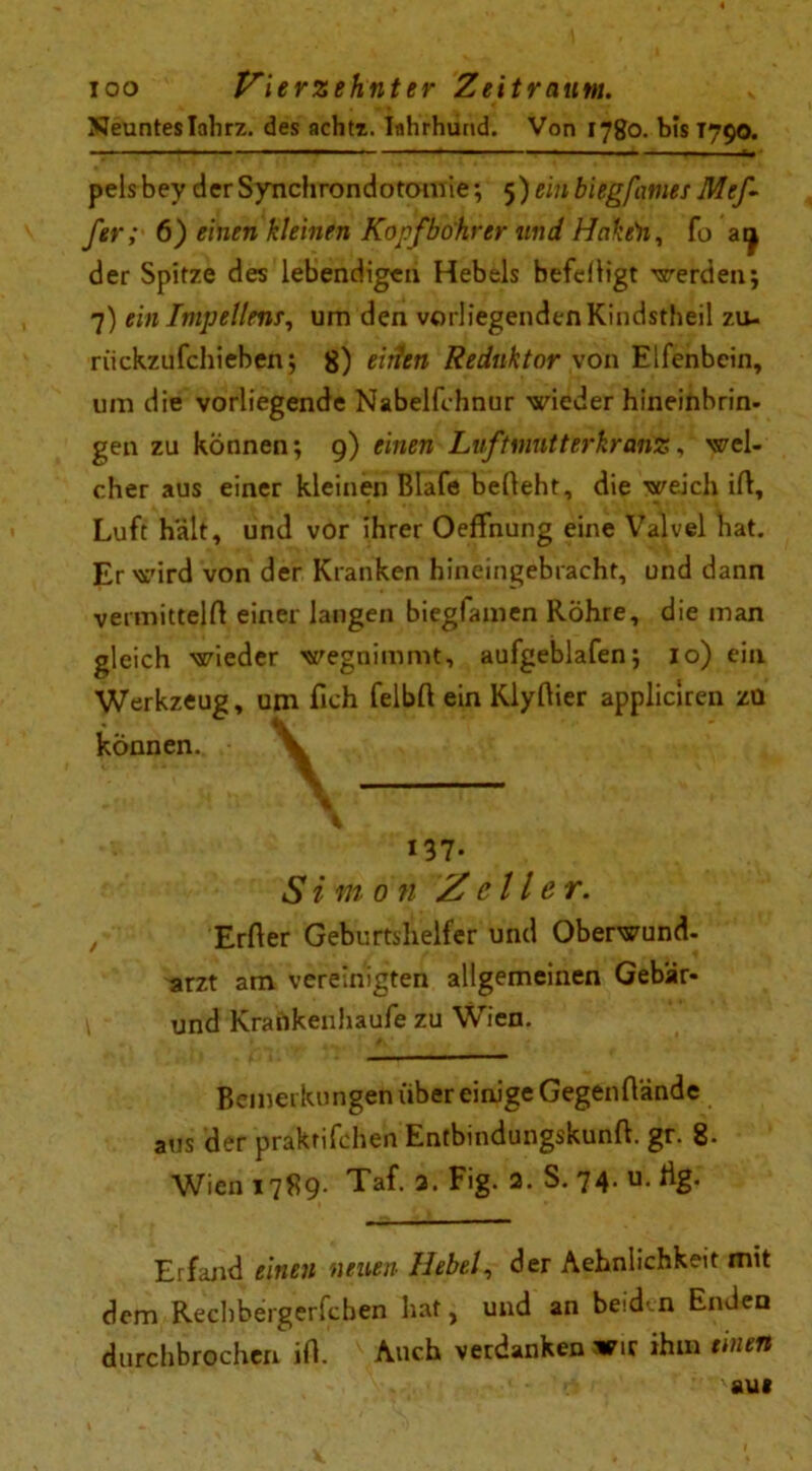 Neuntes Ialirz. des achtx. Iuhrhund. Von 1780. bis T790. pelsbey derSynchrondotomie; 5) rmbiegfatnes Mef- fer; 6) einen kleinen Kopf bohr er und Hake)i, fo atj der Spitze des lebendigen Hebels befeliigt ■werden; 7) ein Inipellenr, um den vorliegenden Kindstheil zu- riickzufchieben; 8) eiiltn Reduktor von Elfenbein, um die vorliegende Nabelfchnur wieder hineinbrin- gen zu können; 9) einen Lvftmnt t er kr anz f wei- chte aus einer kleinen ßlafe befleht, die weich ift, Luft hält, und vor ihrer OefFnung eine Valvel hat. Er wird von der Kranken hineingebracht, und dann vermittelt einer langen biegfamen Röhre, die man gleich wieder wegnimmt, aufgeblafen; 10) ein Werkzeug, um fich felbfl ein Klyftier appliciren zu können. 137. Simon /feile r. Erfter Geburtshelfer und Oberwund, arzt am vereinigten allgemeinen Gebär- und Krankenhaufe zu Wien. Bemerkungen über einige GegenHände aus der praktifchen Entbindungskunft. gr. 8- Wien 1789. Taf. 2. Fig. 2. S. 74. u. Hg. Erfand einen neuen Hebel, der Aehnlichkeit mit dem Rechbergerfcben hat, und an beiden Enden durchbrochen ifl. Auch verdanken wir ihm einen 'au#