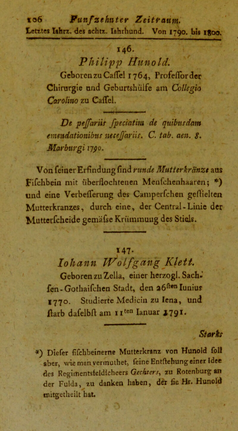 Letztes Iahrz. des achtz. Iahrhund. Von 1790. bis 1800. 146. Philipp Hunold. Geboren zu Cafiel 1764, Profeflorder Chirurgie and Geburtshülfe am Collegia Carolina zu Caffel. De pejfariit fpeciatim de quibuidam emendationibtif neeeJJ'ariis. C. tab. aen. g. Marburgi 1790. Von feiner Erfindung find runde Mutterkränzt aus Fifchbein mit überflochtenen Menfchenhaaren; *) und eine Verbefierung des Camperfchen gefiielten Mutterkranzes, durch eine, der Central-Linie der Mutterfcheide gcmäfse Krümmung des Stiels. M7- lohann Wolf gang Klett. Geboren zu Zella, einer herzogl. Sach- fen-Gothaifchen Stadt, den a6ftenIunius 1770. Studierte Medicin zu lena, und darb dafelbft am uten Ianuar J791. Stärkt *) Diefer fifchbeinerne Mutterkranz von Hunold foll aber, wie man vermuthet, feine Entftebung einer Idee des Regiitientsfeldlcheers Gechters, zu Rotenburg an der Fulda, zu danken haben, der lie Hr. Hunold ✓ ‘ mitgetheilt hat. I