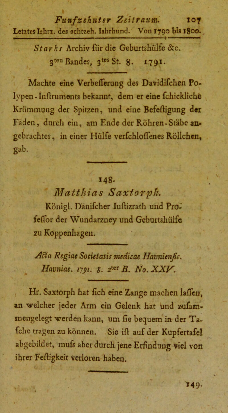 Letztes Iahrz. des achtzeh. Iahrhtind. Von 1790 bis 1800. — ■■ — ■ ■ ■ ■ — 1 a Stark x Archiv für die Geburtshülfe &c. 3ten Bandes, 3tes St. g. 1791. Machte eine Verbeflerung des Davidifchen Po- lypen-Inrtruments bekannt, dem er eine fchickliche Krümmung der Spitzen, und eine Befertigung der Faden, durch ein, am Ende der RÖhren-Stäbe an- gebrachtes, in einer Hülfe verfchlolTenes Röllchen, gab. 148- Matthias Saxtorph. Königl. Danifcher Iurtizrath und Pro- feflor der Wundarzney und Geburtshülfe zu Koppenhagen. Adta Regiae Societatii inedicae Havnitnßt. Havniae. ijpi. g. 2ter B. No. XXV. Hr. Saxtorph hat lieh eine Zange machen laßen, an welcher jeder Arm ein Gelenk hat und zufam- mengelegt werden kann, um fie bequem in der Ta. fche tragen zu können. Sie ift auf der Kupfertafel abgebildet, mufs aber durch jene Erfindung viel von ihrer Fertigkeit verloren haben. 149.