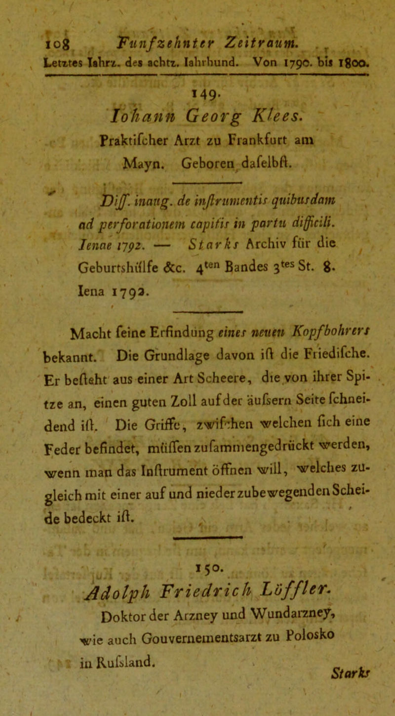 Letztes Iahrz. des achtz. Iahrhund. Von 179c. bi* Tgoo. 149. lo h a hn Georg Klees. Praktifcher Arzt zu Frankfurt am Mayn. Geboren dafelbft. DiJf. inartg. de inßrumentis quibusdam ad perforationem capitis in partu difficili. lenae 1792. — Starke Archiv für die Geburtshülfe &c. 4ten Bandes 3tes St. 8. Iena 1793. # ♦  Macht feine Erfindung eines neuen Kopf bohren bekannt. Die Grundlage davon ifi die Friedifche. Er befisht aus einer Art Scheere, dte von ihrer Spi- tze an, einen guten Zoll auf der äußern Seite fchnei- dend ilt. Die Griffe, zwifchen welchen ficheine Feder befindet, müflfenzufammengedrückt werden, wenn man das Infirument öffnen will, welches zu- gleich mit einer auf und niederzubewegendenSchei- de bedeckt ifi. 150. Adolph Friedrich höffler. Doktor der Arzney und Wundarzney, wie auch Gouvernementsarzt zu Polosko in Rufsland. Starke