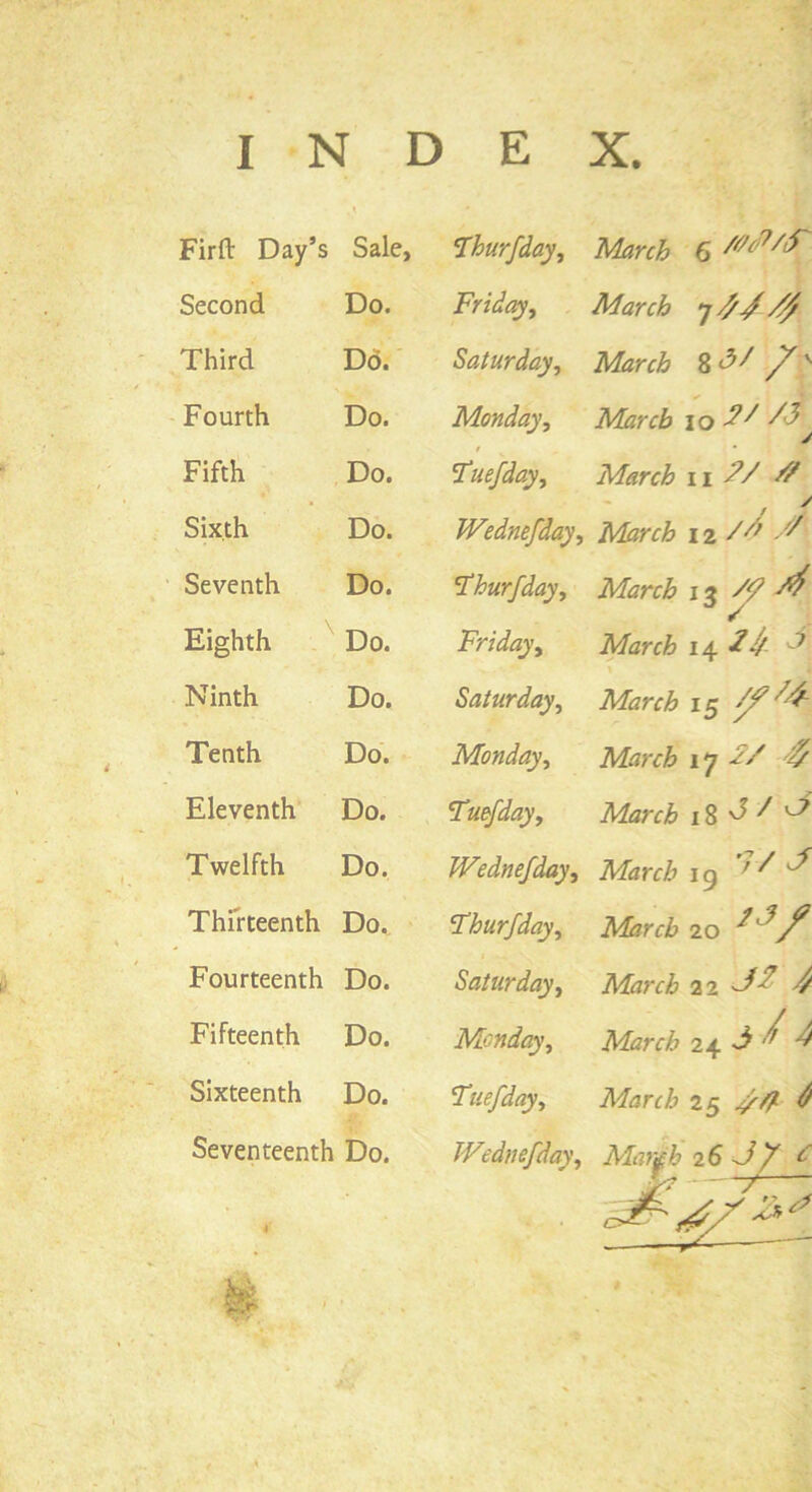 INDEX. Firft Day’s Sale, 1Thurfday, Second Do. Friday, March /f Third Do. Saturday, March y'v Fourth Do. Monday, March io ^ ^ j Fifth Do. Tuefday, March n /V ^ Sixth Do. Wednefday, March i z /d /' Seventh Do. \Thurfday, March it ^ Eighth Do. Friday, March i\ ^ Ninth Do. Saturday, March 15 /f4- Tenth Do. Monday, March 17 T/ ^ Eleventh Do. Tmfday, March 18^^ ^ Twelfth Do. Wednefday, March ig 7V J Thirteenth Do. Thurfday, March 20 f Fourteenth Do. Saturday, March 22 ^ ^ Fifteenth Do. Monday, March 24 J/ ^ 4 Sixteenth Do. Tuefday, March 25 Seventeenth Do. Wednefday, Marfb 26 J ff c tk