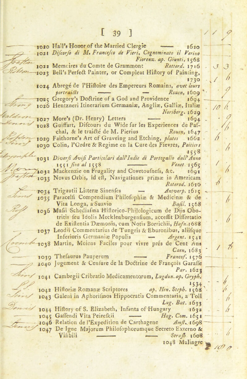 s ro*o Hall’s Honor of the Married Clergie i6to 1021 Difcorfo di M. France/co de Fieri, Cognominato il Verino Fiorenz. ap. Giunti, 1568 1022 Memcires du Comte de Grammont Rotterd. 1716 —'1023 Bell’s Perfedt Painter, or Compleat Hillory of Painting, 1730 1024 Abrege de l’Hiftoire des Empereurs Romains, avec leuri portraits — — Rouen, 1609 TO«5 Gregory’s Dodlrine of a God and Providence 1694 1026 Hentzneri Itinerarium Germania:, Anglise, Galliae, Italia: w m „ w Noriierg. 1629 T T027 Mores (Dr. Henry) Letters >694 ^ 1028 Guiffart, Difcours du Wide fur les Experiences de Paf- y, chal, & le traidle de M. Pierius Rouen, 1647 1029 Faithorne’s Art of Graveing and Etching, plates 1662 -r 1030 Colin, l’Ordre & Regime en la Cure des Fievres, Poitiers <> SS * 558 * 103I Diverji Aviji Partifolari dall'Indie di Portogalio dall'Anno 1551 Jino al 1558 — Venet. 1565 32 Mackenzie on Frugality and Covetoufnefs, &c. 1691 —h v? J ./ /f /0 / . / / 1033 NovusOrbis, id ell, Navigationes primae in Americam Roterod. 1616 T034 Trigautii Litters Sinenfes — Antwerp. \6)5 1035 Paracelfi Compendium Philofophia: & Medicine & de Vita Longa, aSuavio Bajil. 1568 1036 Mafii Schediafma Hiflorico-Philologicum de EHis Obo- tritis feu Idolis Mecklenburgenfium, acceffit DilTertatio de Exiftentia Dasmonis, cum Notts Borrichii, Hafn.\ 688 1037 Leodii Commentarius de Tungris & Eburonibus, aliifque f / Inferioris Germania: Populis — Argent. 1541 38 Martin, Moiens Faciles pour vivre pres de Cent Ans /, / Caen, 1683 1039 Thefaurus Pauperum ——— Francof. 1576 —■ 4040 Jugement & Cenlure de la Dodlrine de Francois Garafle Par. 1623 1041 Cambegii Cribratio Medicamentorum, Lugdun.ap. Gryph. '534,  1042 Hidoris Romans: Scriptores ap. Hen. Stcpb. 1568 • 1043 Galeni in Aphorifinos Hippocratis Commentaria, a Toll Lug. Bat. 1633 4/ 1044 Hillory of S. Elizabeth, Infanta of Hungary 1632 _ 1045 Galfendi Vita Peirelkii ■■■ — Hag. Com. 1651 ■—1 1046 Relation de 1’Expedition de Carthagene Amfl., 1698—~ 1047 De Igne Majorum Philofophorumque Secreto Externo & Viiibili . ■— —■ Strcjb 1608 1048 Malingre g . /, ■ i / f: -/ - / / - / • — ~f •• / /cP p