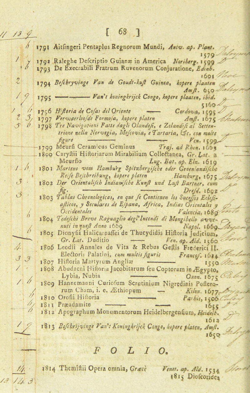 / /! 179* Aitfingcri Pentaplus Regnorum Mundi, Antv. ap. Plant. y *579 x J r 1792 Raleghe Defcriptio Guianas in America Noriberg. 1 599 A9 ' 1793 De Execrabili Fratrum Ruvenorum Conjuratione, Edmb. .601.^^- ^ >794 Beftbryvinge Van de Goudt-kujl Guinea, koptrt plaalen y Amjl. 6jo 1795  Vant koningkrijck Congo, kopere plaaten, ibid. ^ 5 |6o 1756 HJliria de Cofas del Oriente —— Cordova, 1595 1797 VtrwaerlooJde Formofa, kopere platen Amjl, 1675 / f / / l & 3/, 179b Tre Navigationi Fatte dagli Olandejt, e Zelandiji at Setten- trior.e nella Norvegia, Mcfcovia, e Tartaria, (jc. con moltt fgure _ ^>*.159 / J s -1799 Meurfi Ceramicus Geminus 1603 . 1800 Caryftii Hiltoriarum Mirabilium Colleftanea, Gr.Lat. a ' Meurfio Lug. Bat. ap. Eh. 1619 1801 Martens vom Hamburg Spitzbergijcbe oder Groenlandifcbe , ReiJ’e Bejcbreibung, kopere platen Hamburg, 167; 1802 Der Oriental jch Indiancfcbe Kunjl und Lujt Bartner, cum fig-_ ; Drejd, 169? ' 1803 Tab las Chrcnologicas, en que fe Contienen los Suceffos Eclifi- ajlicos, y Seculares de Ejpana, Africa, Indias Orientales y yp ! Occident ales — Valencia, 1 1804 Tedefchi Breve Raguaglio degl1lncendi di Mengibetlo avve~ —• nuti inquejl Anno 1669 Napol. 1669^. i A, r 1805 Dicnyfii Halica.-naJTei de Thucydidis Hiftoria Judicium, Gr.Lat. Duditio Ven. ap. Aid. 1560 1806 Leodii Annalcs de Vita & Rebus Geflis Fred ericf J|. Eledtoris Palatini, cum multisfguri; Franco/. 1614 1807 Hilloria Martyrum Anglia; >550 / j8o8 Abudacni Hiltona Jacobitarum feu Coptorum in^gypto, Lybia, Nubia — Oxen. 1675 < ^ 1809 Hannetnanni Curiofum Scrqtinium Nigredinis Poftero rum Cham, i. e. iEthiopum —. Kilon. \6 1810 Orofii Hiftoria - — • Parbis,i jo6V2C X811 Prjeadamite — - 1655^* z* 18 j 2 Apographum Monumentorum Heidelbergenfium, Heidelb. fxa-, 1613 1 1813 Befchrijvir.ge Van': Koningkrijck Congo, kopere platen, Amjl. y s I 1659 FOLIO. //& fi. 1814 Thcmiftii Opera omnia, Grace Fenet. ap. Aid. 1534 1815 Diofcoridc*