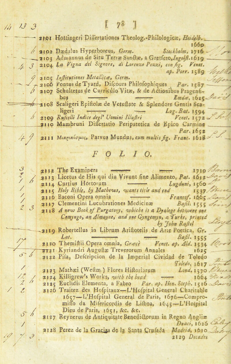 *•  ——■ jjpi Hottingeri Diflertationes Theolog.-Philologics, Hudelb.. , ; 1660 /> aioz Dtedalus Hyperboreus, Germ. Stockholm, 1716 - - — —*103 Admannus de Situ Terrae San&ae, a Qetttooylngolfi. 1619 / j 2104 La Vigna del Signore, di Lorenzo Pezzi, ton fig. Venet ~7 ap. Port. 1589 <? 2105 lafiitvticnes Metallic a:, Germ. ^-v 2106 Pontus dc Tyard, Difpours Philofophiques Par. 1587 — /) 2107 Schuhetus de Curriculo Vitae, & de A&ionibu* Pragenfi- bus - ■■ ■ imda, 1625 ^ ' «1 / —3108 Scaligeri Epiliolae de Vetuflate & Splendore Gentis Sca- ligeri Lug. Bat. 1594 / \ . , i5y* ^ 5 y /> 2509 Rufcelli Indice degP Uomini lilujlri Venet. 1572 c* 2110 Mambruni Diflertatio Peripatetica de Epico Carmine / Par. 1652 Zfi / ztl I Mixfoxocrftoj, Parvus Mundu s>, cum multis fig. Franc• 1618^ FOLIO. 3 f 1 zZ/Z- 3112 The Examiners ■ f . ■ 1710 Z / 3113 Licetus de Hi9 qui diu Vivunt fine Alimento, Pat. 161 // /; 2114 Curtius Hortorum ■ Lugduni, 1560 3115 Holy Bible, by Mathews, wants title and end 1 537- *■*- 2116 Bacpni Qpera omnia Franco/, 1665^ ZZrS/ 2117 Clementini Lucubrationes Medicinae Bafel. 1555 / / / 0 3 /) 3118 4 ”ew Book of Purgatory, wbicbe is a Dyalcge het wipe one Comyngo, an Almayne, and one Gyngemyn, a Turke, printed ^ by John Rafiel ^ -3119 Robertellus in Librum Ariftoteiis de Arie Poetica, Gr. Lat. -■ ■ ■ Bafil. 1555 2120 Themiftii Opera omnia, Grace Venet. ap. Aid. 1534 1625 Toledo cstV. /Z.~ ~ 3131 Kyriandri Augufiae Treverorum Annales ’  2122 Pifa, Defcripcion de la Imperial Cividad de /7C-/1 Toledo, 1617 „ ' 31*3 Mathjei (Weftm.) Flores Hiftoriarum Loud. 1570 /£ / 2124 Killigrew’s Works, with the bead — 1664^^^ 3  2125 Euclidis Elementa, a Fabro Par. ap. Hen. Stepb. 15 16 /, 3126 Traitez des Hofpitaux—L’Hofpital General Charitable 1657—L’Hofpital General de Paris, 1676—Compro- miffo da Mifericordia de Lifboa, 1645—L’Hoipital Dieu de Paris, 1651, &c. &c. *127 Rcynerus de Antiquitate Benedi&prum in Regno Anglia* Doan, 1626 3128 Perez de la Gracias dc I3 Santa Crufada Madrid, ibio ZI29 Decades / or / /