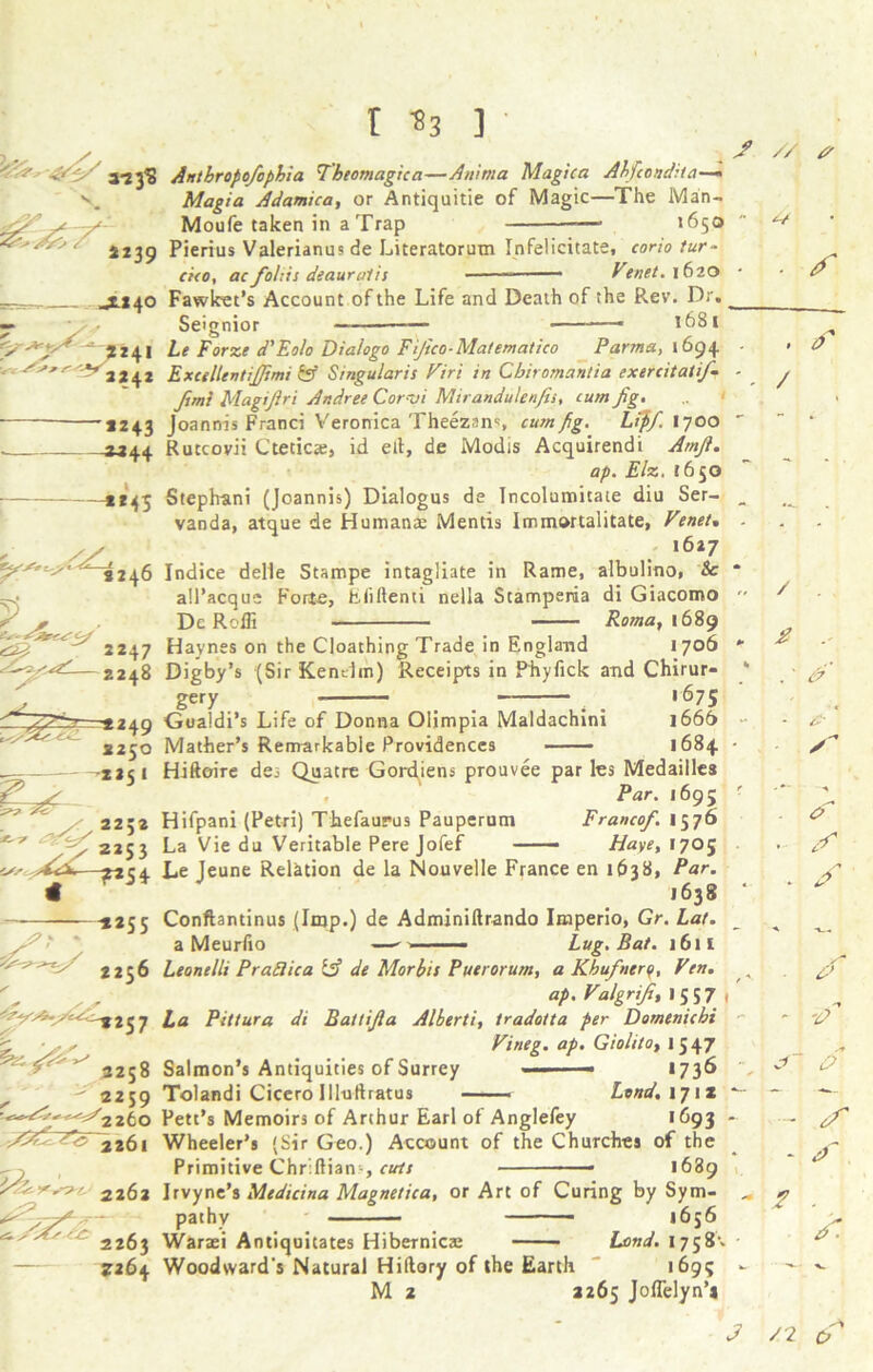 2C^7’ S239 -x*4° /= -v< *241 2242 '*243 «44 -**45 ^^.<^246 ^*2>2 /> 2253 r *3 ] • Anthropofcphia Tbeomagica—Anittta Magic a Ahfcondua-— Moufe taken in a Trap — 1650 Pierius Valerianus de Literatorum Infelicitate, corio tur- cico, ac folds deauralis ■ Venet. 1620 Fawket’s Account of the Life and Death of the Rev. Dr. _ Seignior * 1681 he Forze d'Eolo Diaiogo Fijico-Matematico Parma, 1694 ExcellentiJJimi & Singularis Viri in Cbiromantia exercitatif- fimi Magijiri Andree Cor-01 Mirandulenjis, cum Jig. Joannis Franci Veronica Theezan% cum Jig. Liff. 1700 Rutcovii Cteticx, id ell, de Modis Acquirendi Amji. ap. Elz. 1650 Stepbani (Joannis) Dialogus de Incolumitate diu Ser- vanda, atque de Humana: Mends Immortaiitate, Venet, 1627 Indice delle Stampe intagliate in Rame, albulino, &c all’acque Forte, Efiftenti nella Stamperia di Giacomo De Rolfi Roma, 1689 Haynes on the Cloathing Trade in England 1706 Digby’s (Sir Kenelm) Receipts in Phyfick and Chirur- gery . _ _ , 1675 Gualdi’s Life of Donna Olimpia Maldachini 1666 Mather’s Remarkable Providences 1684 Hiftoire de.- Quaere Gordiens prouvee par les Medailles Par. 1695 Hifpani (Petri) Thefaurus Pauperum Franco/. 1576 La Vie du Veritable Pere Jofef ■ — Haye, 1705 Le Jeune Relation de la Nouvelle France en 1638, Par. 1638 Conftantinus (Imp.) de Adminiftrando Imperio, Gr. Lat. a Meurfio —- 1 —■ Lug. Bat. 1611 Leonelli Prattica iff de Morbif Puerorum, a Khufnery, Ven. ap. Valgriji, I 5 5 7 La Pittura di Battijla Alberti, tradotta per Domenichi Vitieg. ap. Giolito, I 547 Salmon’s Antiquities of Surrey — 1736 Tolandi Cicero Illtrttratus —-—• Lend. 171* Pett’s Memoirs of Arthur Earl of Anglefey 1693 - Wheeler’s (Sir Geo.) Account of the Churches of the Primitive Chr.ftian-, cuts ■■ ■ - 1689 Irvyne’s Medicina Magnetica, or Art of Curing by Sym- pathy ■ — — 1656 Waraei Antiquitates Hibernica: Lond. 1758’. Woodward's Natural Hillary of the Earth 1695 M 2 2265 Joflelyn’* / // s ■ f . tf / / 2 . s /n . ^ o - ‘Cp ~ df - > • A ■ J /2 6