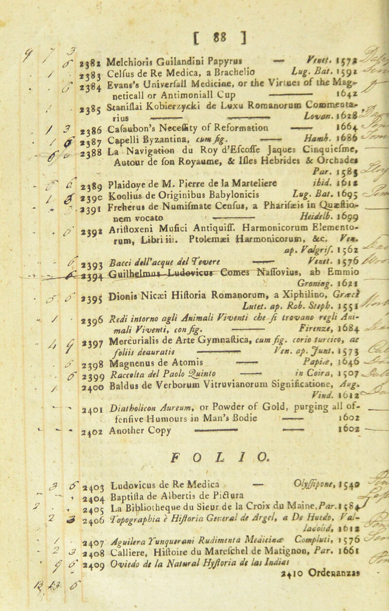 3 [ ] / / 3 238* Melchior'u Guilandioi Papyrus — Feutt. 157* yfd 2*83 Celfus de Re Medica, a Brachelio lug. Bat. 159* * *184 Evans’# Univerfall Medicine, or the Virtues of the Mag- /t— neticall or Antimoniall Cup — <642 *i8c Staniflai Kobier/.ycki de L«xu Roraanorum Commeata- ^ ’ rju8 ,— —. —- Levon. 1628 ~ **86 Cafaubon’s Neceffity of Reformation 1664 / j 3,87 Capelli Byzantina, cum fig. Hamh. 1686 V- 2288 La Navigation du Roy d’Efcoffe Jaques Cinquiefme, &  Autour de fon Royaume, Sc Ifles Hebrides Sc Orchadea - Par. 1581 if 2389 Plaidoye de M. Pierre de la Marteliere ibid. i6ts y * 2»9c Koolius deOriginibus Babylonicis lug. Bat. 1695 - .3391 Freherus de Numifmate Cenfui, a Pharifaeis in Qusftio- nem vocato Heidi lb. 1699 / j,nt Ariftoxeni Mufici Antiquiff. Harmonicorum Elemento- rum, Libriiii. Ptolemaei Harmonicorum, See. Feu. ap. Falgrif. 1562 J** / •• - if 93 Bacci delPacque delTtvere ■ ^ ^3394 Guilhdnui^-4-udovkw Comes cTX f / Vtnet. 15 pf) ttaffovius, ab Emmio G remug. 162* 3io< Dionis Nicaei Hiftoria Romanorum, a Xiphiiino, Gr*cl /, Lutet. ap. Rob. Sttpb. j 5 51 2396 Redi iniorno agli Auimali Fiventi cbt fi trovano regli Am- ' malt Fiventi, con fig. Firenze, 1684 W * * J & * / 2397 Mercurialis de Arte Gymnaftica, cum fig. corio turcico, ae / fioliis deauratis - ■ ■“ Pen. ap. Junt. 15 7 i . 2398 Magnenus de Atomis Papia, 1646 --- • (f 2399 Raccolta del Paolo Quinto in Coir a, I 907 24.00 Baldus de Verborum Vitruvianorum Significatione, Aug. *  Find. 1612^' - 2401 Dialholicon Aureurn, or Powder of Gold, purging all of- fenfive Humours in Man’s Bodie 1602 * 2402 Another Copy — — —— 1602 / FOLIO. OljJfipone, 1549 fifi- d*f£ > 2 3 if 2403 Ludovicus de Re Medica — , 2404 Baptilla de Albertis de Piflura _ ^7 / 2405 La Bibliotheque du Sieur de la Croix du Maine,Par.1^+3 -’406 lotograpbia e Hiftoria Genera! de Argel, a De Hucdo, Fa!- ... ■ 1 * Iadoud, iCia / 2407 Aguilera Yunqueram Rudiment a Medicine Compiuti, 1576 dzf*-- - 2 3 24o8 Calliere, Hiftoire du Marefchel de Matignon, Par. 1661 ’ fi e>' 2409 Oviedo de la Natural Hjftoria dt lai Indies ' ~ 2410 Ordcaanza#