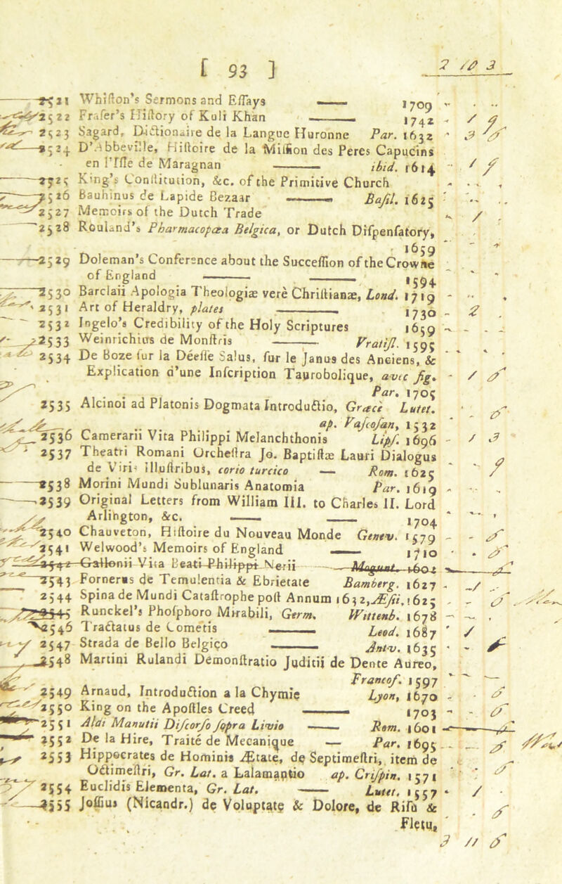 -^4^2^22 42 - *S23 '^-»C2 + ^2? '~?sl6 ^2 >27 '2528 1529 *535 ^ ' *537 -*53» ■*539 -^,40 ^^3C4 I C 93 ] Whifton’s Sermons and E/Tays Frafer’s Hiftory of Koli Khan Sagard, Daitionaiie de la Languc Huronne 1709 1742 Par. ifijz D A bbevnle, Hilloire de la Miifion des Peres Capucins en l’flle de Maragnan ibid. 1614 King’s Conilitution, &c. of the Primitive Church Bauhinus de Lapide Bezaar ■ - Bafil. 1625 Memoirs of the Dutch Trade RcuLnJ’a Pharmacopeia Belgica, or Dutch Difpenfatory, ' ‘^59 Doleman’s Conference about the Succeflion oftheCrowne of England _ —- 1594. Barclaii Apologia 1 heologim vere Chriltianae, Lond. 1719 Art of Heraldry, plates . ,^0 Ingelo’s Credibility of the Holy Scriptures 1659 WeinrichtiTs de Monftris Vratijl. 159; De Boze lur la Deeiie Salus, fur le Janu9 des Anciens, & Explication a’une Infcription Taurobolique, amp fig. . ; Par, I70; Alcinoi ad Platonis Dogmata Jntroduftio, Grace Lutet. .... ah Pajcofan, 1532 Camerarn Vita Philippi Melanchthonis Up/. 1696 Theatri Romani Urchellra Jo. Baptifhe Lauri Dialogus de V iri- illuflribus, corio turcico — Rom. t62c Morini Mundi Sublunaris Anatomia Par. 16 iq Original Letters from William III. to Charles II. Lord Arlihgton, &c. ,7o+ Chauveton, Riftoire du Nouveau Monde Genev. 1579 Welwood’s Memoirs of England - 1*10 -eaHenii yit^BeatiTdiilfp^ Nier« — ,frc. Forneras de Temulentia & Ebrietate Bamberg. 1627 Spina de Mundi Cataftrophe poll Annum 16^2,y£fii,i6zz Runckel’s Phofphoro Mirabili, Germ. Wittenb. 1678 Traclatus de Cometis _____ Leod. 1687 Strada de Bello Bejgico Jnt.v^ ,6ss Martini Rulandi Demonftratio Juditii de Dente Aureo, Franco/. 1597 Arnaud, Introduction a la Chymie King on the Apoftles Creed ■dlai Manutii P)i/cor/o Jqpra Limio De la Hire, Traite de Mecanjque — Par. 1695 Hippocrates de Homini* J&uie, de Septimeftri, item de Odtimeflri, Gr. Lat. a Lalamaptio ap. CriJ'pin. 1571 Euclidis EJementa, Gr. Lat. ■ Lutet, 1557 Joffius (Nicandr.) dc Voluptat? & Dolore, de Rifu & Flesu, 4? 'df ' / / / A - £> / 3 -/ cC -■ & -/ / Lyon, 1670 - or 1703 Rom. 1601 ■f ■?/■ .■ c? / - s // f