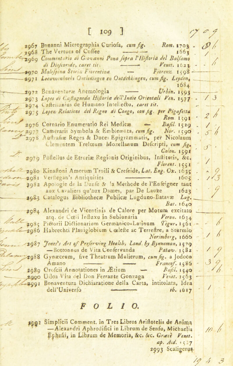 S/ *967 Bonanni Micrcgraphia Curiofa, cum fig 2968 The Vertues of Coffee Rom. 1703 . 1663 */'<=r-j(j69 Comment atio ai Giovanni Pona fopra Y Hifi or i a del Balfamo , di Diofionde, caret tit. ■ Venet. 1623. -%^~)Q Mahfpma Storia Frorentina — Fiorenz 1398 - -*9 71 Leeunhnboeh Qntltetingen en Ontdekkmgtn, cum jig. Leydent 1684 2972 Benaventurs Anemologia Urbin. 1593 29'3 Lopes di Cajiagntda Hifioria deiYlnaie Orient ah Pen. 1577 29^4 Cailenanius de Humano Intel,edtu, caret tit. TsdF~I& 29; 5 Lopez, Relatione del Regno dt Congo, con jg per Pigafeita y/f . ' Rom 1591 r  ^ 2976 Cornario Enumeratio Rei Medics «*— Bafil. 1529 Camerarit bynibola & Emblem? ta, cum fig. Nor. 1590 -^^2978 Aullraftae Reges & Duces Epigrammatis. per Nicolaum Clementem Trelceum Mozellanum Defcripti, cum Jig. /b Colon. 159I 2979 Poilellus de Etruria: Regionis Originibus, Ir.ftitutis, &c, Florent. 1 c 5 1 - -2980 Kinaftoni Amcrum Troiii Sc Crefeide, Lot. Eng. Ox. 1635 / ■ . / -2981 VerHegan’s Antiquities 1605 ^982 Apoogie de la Danfe & ’a Methcde de l’Enfeigner tanc aux <. a.aliers qu’aux Dames, par De Lauze >623 29^3 Catalogus fiibliothecs Publics Lugduno-Batavae Lug. _ . Bat. 1640 ?9&4 Alexandri de Vicentinis de Calore per Motum excitato . y ^ atq. de Cce*i Influxu in Subiunaria Veron. 1634 ^^'‘^ ^985 Piftorii Diflionarium Germantco=Latinum Figur. 1561 - ty -2^86 Habrechti Platiiglobium C oelelfe ac Terreftre, a Sturmio Norimberg, 1666 ^ . X2987 ’Jones's Art of Prefer<ving Health, Land, by Bynneman, 1579 —Bottonnus de V ita Confervanda Palanj. 1582 ,.-«988 Gynaeceum, five Theatrum Mulierum, cum Jig. a JodoCo Amano Franco/. 1586 / J 2 /> y cT ’ / - 9 r'3 ■ G ■- / / 4 / o J 2989 Crofcii Annotaticmes in JBtiom — Bafil. 1349 A9S° Uiloa Vita cel Don Ferrante Gonzaga Venet. 1563 /e£r%s)t)i Bonaventura Dichiaratione della Carta, intitolata, Idea deU’Univerfo * ■ - - tb. 1617 // FOLIO. pCjQZ Simplicii Comment, in TresLibros Ariftotclis de Anima — Alexandri Aphrodifici in Librum de Senfu, Michaelis E^helii, in Librum de Memoria, &c. &c. Grad Venet. ap. Bid. * s - 7 2993 Scaligerqf //' /