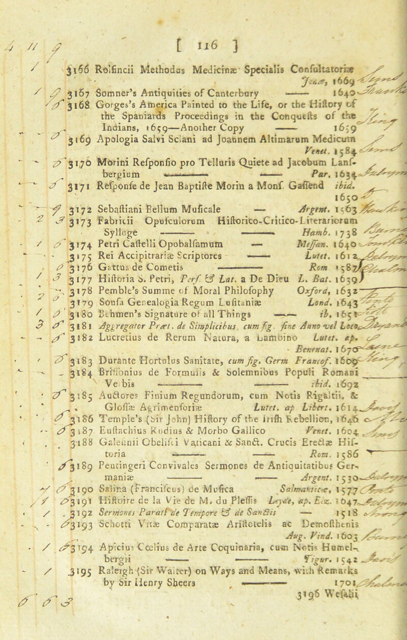 // / / [ U6 ] ji66 Ro’ifincii Methodus Medkinas Spccialis Confultatorxas '• . fence, 1669 ~ ' 3167 Somner’s Antiquities of Canterbury 1640-^^*^ ' f 316S Gorges’s America Painted to the Life, or the Hiftory cf the Spaniards Proceedings in the Ccnquefts of the A/./ ~ 1 Indians, 16^9—Another Copy 16-9 ^ 3169 Apologia Saivi Sciani ad Joannem Altimarum Medicum ^ Ft net. 1584. ^'3170 Morini Refponfio pro Telluris Quiete ad Jacobum Lanf- , bergium ». ■ ■ — — —— Par. A 3171 Refponfe de jean Baptifte Morin a Monf G attend ibid. 1650 — 3172 Sebaftiani Bellum Muficale — Argent. j? 3173 Fabritii Opufcuiorum Hiftorico-Critico-f iteraricrum y. Sylloge ■■■■» Hamb. 1738 ^3174 Petri Caftelli Opobalfamum — blejjdn. 1640 3*75 Rei Accipitrariae Scriptores - — Luitt. 1612 f A'317b Gattus de Cometis Rom ' 5 8 ? / 3 <3 3177 Hiftoria S. Petri, Per/ if? Lat. a De Dieu L. Bat. 1639J 3178 Pemble’s Summe of Moral Philofophy Oxford, i6^z~ ** 3179 Sonfa Genealogia Regum L uftunia: Lond. 1643 A 3180 Bthmen’s signature of all Things ib. 165*^ 3181 Aggregator Prert. de Simplicibus cum f.g fine Anno atel Loco f Lucretius de Rerum Natura, a bamoino Lutet. dp. ‘S’ • Benntat. , 3183 Durante Hortnlus Sanitate, cum fig. Germ Franco/. \bocf~S&*^*r , 3184 Brfffonius de Formuiis & Solemnious Pcpuli Romani Ve bis — ibid. 1692 <^3:85 Auflores Finium Regundorum, cum Notis Rigaltii. &: „ . Glofise Agrimenforiaj Lutet. ap Libert. 1612 ^^3186 Temple’s (Sir John) Hiftory of the infh Rebellion, 164.6 . s' A 3*87 Euftachius Kudius & Morbo Gallico Fenet. 1604 r 3188 Galeiinii Gbelifti Va,cicani & Sandt. Crucis Eredae Hif- Rom. 15S6 r tona / S'\ 189 Peutingeri Convivales Sermones de Antiquitatibus Ger- mania; - Argent. 15 3 Salmantica, l 5 77 / (^ 3190 Sa l fr a (Francifcus) de Mefica <^3191 Hifloire de la Vie de M. du Pleflis .3192 Sermones Parati'de Tempore [3 be Sanflis Leyte, ap. Eiz. ; b 1^18 » <^3193 Sdhctti Vit2e Comparatte Ariitcielis ac Demofthenis Aug. Find. 1603 / ^3194 Apicius Ccelius de Arte Ccquinaria, cum Notis Humel-i bergii - Tigur. 1542 „ 4c / .3*95 Raleigh {Sir Waiter) on Ways and Means, wiih Remarks by Sir Henry Sheers , «— — 1701 _ 3T96 Wefaiit ✓