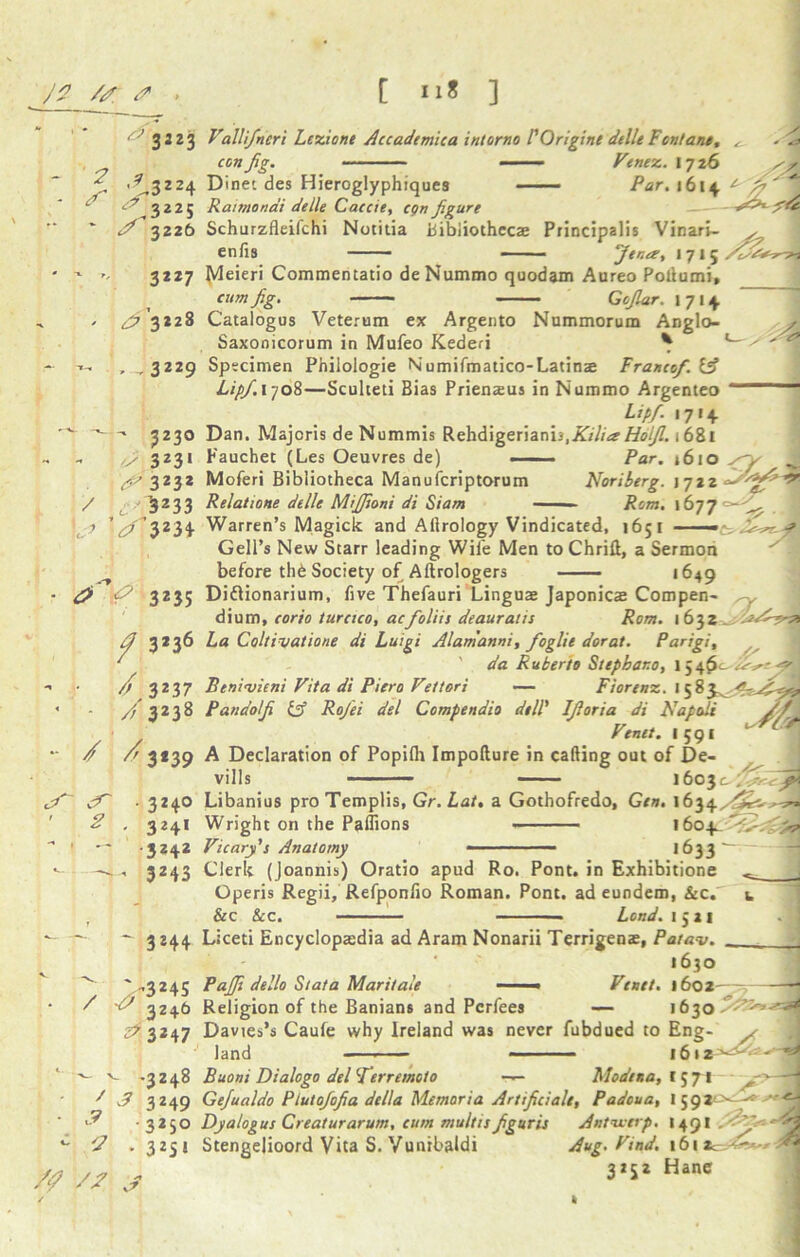 3 J 2 3 Valli/neri Lezione Accademica intorno P Origine delle Font ant, con Jig. Vtnez. 172 6 sy Dine' des Hieroglyphiques —— Par. 1 614 t Raimondi delle Caccie, cgn figure Schurzfleifchi Notitia Bibliothecae Principalis Vinari- s enfis —— ■ Jena, 1715 ' ? '5|3224 3 3225 * / 3226 3227 ^'3*28 , , 3229 3230 3231 r^ 3232 / , ■ 3233 V3234 • d> f 32 35 / 3*36 Meieri Commentatio deNummo qoodam Aureo Poltumi, cum Jig. Gojlar. 1714. Catalogus Veterum ex Argento Nummorum Anglo- Saxonicorum in Mufeo Kederi * Specimen Phiiologie Numifmatico-Latins Franco/. if LipJ.\-joi—Sculteti Bias Prienaus in Nummo Argenteo *——■ L’Pf- *7*4- Dan. Majoris de Nummis Rehdigeriann, 1681 Fauchet (Les Oeuvres de) - — ■ Par. 1610 % ^ Moferi Bibliotheca Manufcriptorum Noriberg. 1722 Relatione delle MiJJioni di Siam - ' ■ Rom. 1677 — Warren’s Magick and Ailrology Vindicated, 1651 Gell’s New Starr leading Wile Men toChrift, a Sermon before thb Society of Aftrologers 1649 / 3237 / 3238 - / / 3*39 <r ■ 3240 ' * . 3241 - ■ - -3242 ^ — 3 243 Diflionarium, five Thefauri Linguae Japonicae Compen- ^y dium, corio turcico, ac/oliit deauratis Rom. 1632 La Coltivatione di Luigi Alanianni, foglit dorat. Parigi, ' da Ruberto Stephar.o, 1 j if** ^ Benivieni Vita di Piero Vettori — Fiorenz. I 5 8 ' Pandolf (A Rojei del Compendio dell' Ijloria di Napoli Vtntt. I 591 A Declaration of Popilh Impofture in calling out of De- vills 1603& Libanius pro Templis, Gr. Lat, a Gothofredo, Gen. \63 Wright on the Paffions • 1604. Vicar/i Anatomy ■ *633 'p Clerk (Joannis) Oratio apud Ro. Pont, in Exhibitione Operis Regii, Refponfio Roman. Pont, ad eundem, &c. &c &c. Lend. 1521 3244 / ^324S / -o' 324.9 ^3*47 .3248 J 3 3249 325° 3 25 * J - 3 c ? Liceti Encyclopaedia ad Aram Nonarii Terrigenae, Patav. 1630 PaJJi dello St at a Maritale ——• Venet. 1602— Religion of the Banians and Perfees — 1630^^-'^ Davies’s Caufe why Ireland was never fubdued to Eng- y land — ■ 16»2 - B Buoni Dialogo del /erraticto —— Modena, 157-1 y Gefualdo Plutojofia della Memoria Artificiale, Padoua, 1592^ Dya/ogus Creaturarum, cum multis fguris Stengelioord Vita S. Vunrbaldi Antwerp. 1491 A Aug. Vind. 16 li 3252 Hane t